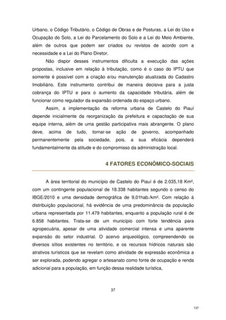 Urbano, o Código Tributário, o Código de Obras e de Posturas, a Lei do Uso e
Ocupação do Solo, a Lei do Parcelamento do Solo e a Lei do Meio Ambiente,
além de outros que podem ser criados ou revistos de acordo com a
necessidade e a Lei do Plano Diretor.
Não dispor desses instrumentos dificulta a execução das ações
propostas, inclusive em relação à tributação, como é o caso do IPTU que
somente é possível com a criação e/ou manutenção atualizada do Cadastro
Imobiliário. Este instrumento contribui de maneira decisiva para a justa
cobrança do IPTU e para o aumento da capacidade tributária, além de
funcionar como regulador da expansão ordenada do espaço urbano.
Assim, a implementação da reforma urbana de Castelo do Piauí
depende inicialmente da reorganização da prefeitura e capacitação de sua
equipe interna, além de uma gestão participativa mais abrangente. O plano
deve,

acima

de

permanentemente

tudo,
pela

tornar-se

ação

de

sociedade,

pois,

a

governo,
sua

acompanhado

eficácia

dependerá

fundamentalmente da atitude e do compromisso da administração local.

4 FATORES ECONÔMICO-SOCIAIS
A área territorial do município de Castelo do Piauí é de 2.035,18 Km²,
com um contingente populacional de 18.338 habitantes segundo o censo do
IBGE/2010 e uma densidade demográfica de 9,01hab./km². Com relação à
distribuição populacional, há evidência de uma predominância da população
urbana representada por 11.479 habitantes, enquanto a população rural é de
6.858 habitantes. Trata-se de um município com forte tendência para
agropecuária, apesar de uma atividade comercial intensa e uma aparente
expansão do setor industrial. O acervo arqueológico, compreendendo os
diversos sítios existentes no território, e os recursos hídricos naturais são
atrativos turísticos que se revelam como atividade de expressão econômica a
ser explorada, podendo agregar o artesanato como fonte de ocupação e renda
adicional para a população, em função dessa realidade turística,

37

137

 