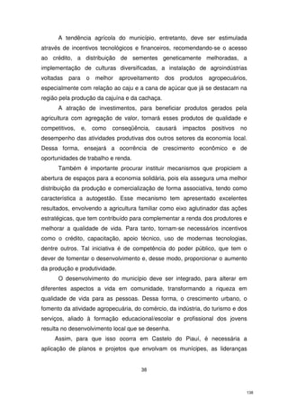 A tendência agrícola do município, entretanto, deve ser estimulada
através de incentivos tecnológicos e financeiros, recomendando-se o acesso
ao crédito, a distribuição de sementes geneticamente melhoradas, a
implementação de culturas diversificadas, a instalação de agroindústrias
voltadas

para

o

melhor

aproveitamento

dos

produtos

agropecuários,

especialmente com relação ao caju e a cana de açúcar que já se destacam na
região pela produção da cajuína e da cachaça.
A atração de investimentos, para beneficiar produtos gerados pela
agricultura com agregação de valor, tornará esses produtos de qualidade e
competitivos,

e,

como

conseqüência,

causará

impactos

positivos

no

desempenho das atividades produtivas dos outros setores da economia local.
Dessa forma, ensejará a ocorrência de crescimento econômico e de
oportunidades de trabalho e renda.
Também é importante procurar instituir mecanismos que propiciem a
abertura de espaços para a economia solidária, pois ela assegura uma melhor
distribuição da produção e comercialização de forma associativa, tendo como
característica a autogestão. Esse mecanismo tem apresentado excelentes
resultados, envolvendo a agricultura familiar como eixo aglutinador das ações
estratégicas, que tem contribuído para complementar a renda dos produtores e
melhorar a qualidade de vida. Para tanto, tornam-se necessários incentivos
como o crédito, capacitação, apoio técnico, uso de modernas tecnologias,
dentre outros. Tal iniciativa é de competência do poder público, que tem o
dever de fomentar o desenvolvimento e, desse modo, proporcionar o aumento
da produção e produtividade.
O desenvolvimento do município deve ser integrado, para alterar em
diferentes aspectos a vida em comunidade, transformando a riqueza em
qualidade de vida para as pessoas. Dessa forma, o crescimento urbano, o
fomento da atividade agropecuária, do comércio, da indústria, do turismo e dos
serviços, aliado à formação educacional/escolar e profissional dos jovens
resulta no desenvolvimento local que se desenha.
Assim, para que isso ocorra em Castelo do Piauí, é necessária a
aplicação de planos e projetos que envolvam os munícipes, as lideranças

38

138

 