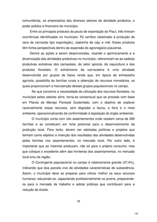 comunitárias, os empresários dos diversos setores da atividade produtiva, o
poder público e financeiro do município.
Entre os principais produtos da pauta de exportação do Piauí, três tiveram
ocorrências identificadas no município: Pó cerífero (destinado à produção de
cera de carnaúba tipo exportação), castanha de caju e mel. Esses produtos
têm fortes perspectivas dentro da expansão do agronegócio piauiense.
Dentre as ações a serem desenvolvidas, visando o aprimoramento e a
dinamização das atividades produtivas no município, referenciam-se as cadeias
produtivas extrativas dos carnaubais, do setor apícola, da cajucultura e dos
produtos

florestais.

O

extrativismo

da

carnaubeira

é

uma

atividade

desenvolvida por grupos de baixa renda que, em época de entressafra
agrícola, possibilita às famílias rurais a obtenção de recursos monetários, os
quais proporcionam a manutenção desses grupos populacionais no campo.
No que concerne a necessidade de utilização dos recursos florestais, no
município pelos setores afins, torna-se consensual que se proceda com base
em Planos de Manejo Florestal Sustentado, com o objetivo de explorar
racionalmente esses recursos, sem degradar a fauna, a flora e o meio
ambiente, operacionalizando de conformidade à legislação do órgão ambiental.
O município conta com oito assentamentos onde residem cerca de 280
famílias e se constituem em forte potencial para o desenvolvimento da
produção local. Para tanto, devem ser adotadas políticas e projetos que
tenham como objetivo a inserção dos resultados das atividades desenvolvidas
pelas famílias nos assentamentos, no mercado local. Por outro lado, é
importante que as mesmas produzam, não só para o próprio consumo, mas
que coloque o excedente além das fronteiras dos assentamentos, no mercado
local e/ou da região.
O Contingente populacional no campo é relativamente grande (37,4%),
indicando que boa parcela vive de atividades características de subsistência.
Assim, o município deve se preparar para utilizar melhor os seus recursos
humanos: educando-os, capacitando profissionalmente os jovens, preparandoos para o mercado de trabalho e adotar práticas que contribuam para a
redução do êxodo.

39

139

 