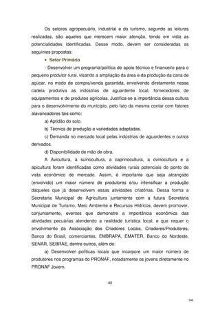 Os setores agropecuário, industrial e do turismo, segundo as leituras
realizadas, são aqueles que merecem maior atenção, tendo em vista as
potencialidades identificadas. Desse modo, devem ser consideradas as
seguintes propostas:
• Setor Primário
- Desenvolver um programa/política de apoio técnico e financeiro para o
pequeno produtor rural, visando a ampliação da área e da produção da cana de
açúcar, no modo de compra/venda garantida, envolvendo diretamente nessa
cadeia produtiva as indústrias de aguardente local, fornecedores de
equipamentos e de produtos agrícolas. Justifica-se a importância dessa cultura
para o desenvolvimento do município, pelo fato da mesma contar com fatores
alavancadores tais como:
a) Aptidão do solo.
b) Técnica de produção e variedades adaptadas.
c) Demanda no mercado local pelas indústrias de aguardentes e outros
derivados.
d) Disponibilidade de mão de obra.
A Avicultura, a suinocultura, a caprinocultura, a ovinocultura e a
apicultura foram identificadas como atividades rurais potenciais do ponto de
vista econômico de mercado. Assim, é importante que seja alcançado
(envolvido) um maior número de produtores e/ou intensificar a produção
daqueles que já desenvolvem essas atividades criatórias. Dessa forma a
Secretaria Municipal de Agricultura juntamente com a futura Secretaria
Municipal de Turismo, Meio Ambiente e Recursos Hídricos, devem promover,
conjuntamente, eventos que demonstre a importância econômica das
atividades pecuárias atendendo a realidade turística local, e que requer o
envolvimento da Associação dos Criadores Locais, Criadores/Produtores,
Banco do Brasil, comerciantes, EMBRAPA, EMATER, Banco do Nordeste,
SENAR, SEBRAE, dentre outros, além de:
a) Desenvolver políticas locais que incorpore um maior número de
produtores nos programas do PRONAF, notadamente os jovens diretamente no
PRONAF Jovem.

40

140

 