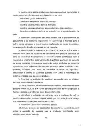 b) Incrementar a cadeia produtiva da ovinocaprinocultura no município e
região, com a adoção de novas tecnologias tendo em vista:
- Melhoria da genética do rebanho
- Garantia de assistência técnica ao produtor
- Incentivo ao consumo de carne e derivados
- Incentivo ao cooperativismo e ao associativismo dos produtores
- Incentivo ao abatimento local de animais, com o aproveitamento da
pele.
c) Incentivar a produção de caju anão precoce com o aproveitamento do
pseudofruto e da castanha, capacitando os agricultores e técnicos para o
cultivo dessa variedade e incentivando a implantação de novas tecnologias,
para agregação de valor ao pseudofruto e à castanha.
d) Considerando a importância econômica da cana de açúcar para o
mercado local, onde as industriais de aguardente e de produtos derivados da
cana se encontram historicamente e economicamente identificadas com o
município, é importante o desenvolvimento de políticas que levem ao aumento
de áreas plantadas, incorporando dentro da cadeia produtiva os pequenos
agricultores, com programas de compras garantidas pelas indústrias locais,
podendo, inclusive, com apoio da Secretária Municipal de Agricultura,
estabelecer o sistema de garantias públicas, com vistas à implantação de
sistemas irrigados para o pequeno produtor.
e) Incentivar a produção de rapadura, agregando valor ao produto,
inclusive, com sabor de frutas locais.
f) Criar o Conselho de Desenvolvimento Fundiário, estabelecendo uma
parceria entre o INCRA e o INTERPI, para resolver casos de desapropriação e
facilitar o acesso ao crédito nas áreas de assentamentos.
g) Intensificar a instalação de colméias para a produção de mel no
território do município, com emprego de tecnologias de instalação e de manejo
que incremente a produção e a qualidade do mel.
h) Incentivar o uso do mel na merenda escolar.
i) Estimular a criação de associações de produtores, cooperativas, com
vistas à captação de recursos para a produção, eletrificação rural,
abastecimento d’água e outros.
41

141

 