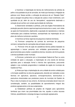 j) Incentivar a implantação de técnica de melhoramento da colheita da
palha e da qualidade do pó da carnaúba, de modo que favoreça a mitigação da
pobreza rural. Nesse sentido, a utilização da estrutura de um “Secador Solar”
para a secagem de palhas induz a redução de custos e maior rendimento, com
qualidade do pó, além do uso da “derriçadeira”, equipamento destinado a
extração do pó cerífero com ampla oportunidade de melhorias.
k) Desenvolver atividades e políticas, junto aos órgãos financiadores da
produção pecuária (bovino-caprinos/caprinos/ovinos/suínos e aves), com vistas
ao apoio do financiamento, objetivando a aquisição de reprodutores e matrizes
melhoradas para criadores familiares, acompanhado da implantação de um
plano de melhoria nutricional e sanitária.
l) Incentivar as feiras regionais de pequenos criadores familiares.
m) Promover campanhas de controle de verminose de pequenos
animais e campanhas de vacinações das principais zoonoses.
n) Promover linha de ação de assistência técnica pública baseada na
agroecologia e buscar parcerias com entidades governamentais e não
governamentais para ampliar a assistência técnica, levando-a de forma gratuita
e de boa qualidade a todo município.
o) Promover, juntamente com a Universidade Federal do Piauí ou outra
entidade de apoio a educação, a implantação de uma escola de técnicas
agrícolas para a educação formal e técnica dos agricultores, procurando
adaptar o seu conteúdo programático à realidade da região do município de
Castelo do Piauí.
p) Antes que haja a implantação de uma unidade de ensino voltada para
a formação acadêmica na área da agropecuária, deverão ser realizados cursos
técnicos em agricultura, apicultura, ovinocaprinocultura, bovinocultura e
piscicultura direcionadas aos produtores jovens do município de Castelo do
Piauí e dos municípios em seu entorno. As técnicas ensinadas devem levar em
consideração, também, as possibilidades de aproveitamento integral dos
produtos agropecuários e de seus subprodutos.
q) Estabelecer políticas de projetos de irrigação para agricultores
familiares que vivem nas proximidades dos rios, açudes e outros recursos
hídricos, possibilitando o emprego da água na produção agropecuária.
42

142

 