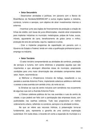 • Setor Secundário
- Desenvolver atividades e políticas, em parceria com o Banco do
Brasil/Banco do Nordeste/SEBRAE/AIP e outros órgãos ligados a indústria,
comércio, turismo e serviços, com objetivo de atrair investimentos internos e
externos.
- Incentivar junto aos órgãos de financiamento da produção a criação de
linhas de crédito, com taxas de juros diferenciadas, visando atrair empresários
para implantar indústrias no município: metalúrgicas, polpas de frutas, sucos,
móveis, aguardente de cana, beneficiamento de grãos (arroz e milho),
produção de cera de carnaúba, cajuína, rapadura e outras.
- Criar e implantar programas de capacitação em parceria com o
Governo do Estado e Federal, tendo em vista a qualificação profissional para o
emprego na indústria.
• Setor Terciário
- O setor terciário compreendendo as atividades de comércio, prestação
de serviços e turismo, tem como diretrizes e propostas aquelas que são
importantes e que abrangem diferentes áreas do município, propiciando
condições para uma maior dinamização das atividades componentes deste
setor. Assim, recomenda-se:
a) Melhorar a infraestrutura inclusive de trafego, ressaltando a rua
paralela a avenida Antonino Freire, implantando cobertura asfáltica e definindo
o acesso a essa avenida com sentido único, do norte ao sul.
b) Sinalizar as ruas do centro inclusive com semáforos nos cruzamento
de algumas ruas com a Avenida Antonino Freire.
c) Colocar coletores públicos de lixo nas avenidas e ruas do centro da
cidade, o que poderá ser feito com a participação das empresas locais, com
publicidades nas vasilhas coletoras. Tudo isso proporciona um melhor
ordenamento urbano, refletindo no comércio, serviços e na atividade turística.
No que se refere aos recursos hídricos, à preservação torna-se
fundamental, pois, representa a garantia de uma contínua exploração
sustentável. Em razão disso, e levando em conta a expansão do município e a
43

143

 