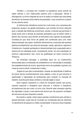 Também, o município tem investido na assistência social através de
ações efetivas e com repercussão positiva junto à população. Devido à
abrangência e a forma integrada de como as ações municipais são executadas
beneficiam as diversas faixas etárias da população, o que caracteriza a justeza
do seu alcance social.
A melhoria dos indicadores sociais tem muito haver com a presença dos
programas sociais e da gestão participativa, que contribui de forma relevante
para a redução das distâncias econômicas, sociais e culturais que permeiam o
tecido social, pois é através do processo participativo que se define melhor o
destino dos recursos, para atender as demandas mais urgentes da população.
Constatou-se que essa forma de gestão tem contribuído para uma maior
descentralização das ações, facilitando sobremaneira a execução das políticas
públicas principalmente nas áreas da educação, saúde, agricultura, esportes e
infraestrutura. A gestão participativa e descentralizada leva a população para o
alcance de sua satisfação social, necessitando, porém, de uma reavaliação na
estrutura organizacional, bem como da qualificação do corpo funcional da
Prefeitura.
Na dimensão educação, a prioridade deve ser os investimentos
direcionados para a erradicação do analfabetismo e a manutenção e ampliação
dos estabelecimentos de ensino, garantindo ensino de qualidade e gratuito nos
níveis do ensino infantil, fundamental e médio.
Sugere-se que seja universalizado o acesso ao aprendizado à distância
do ensino técnico profissionalizante como opções a mais no que concerne a
qualificação e capacitação de profissionais para competir no mercado de
trabalho, fazendo parte desse contexto a inclusão digital e social.
Outro aspecto importante é a oferta do transporte escolar aos alunos,
requisito essencial e obrigatório para estimular e melhorar a freqüência,
principalmente dos que vivem na zona rural. Garantir esse transporte significa
dar dignidade e elevar a auto-estima dos alunos que não possuem condições
de locomover-se para frequentar à escola.
No tocante a saúde, ainda requer grandes investimentos para atender a
grande demanda, e pelo fato do município ser considerado pólo de referência
no atendimento de pequena e média complexidade. A estrutura física hospitalar
45

145

 