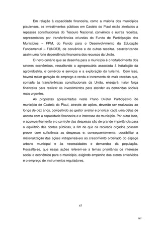 Em relação à capacidade financeira, como a maioria dos municípios
piauienses, os investimentos públicos em Castelo do Piauí estão atrelados a
repasses constitucionais do Tesouro Nacional, convênios e outras receitas,
representados por transferências oriundas do Fundo de Participação dos
Municípios – FPM, do Fundo para o Desenvolvimento da Educação
Fundamental – FUNDEB, de convênios e de outras receitas, caracterizando
assim uma forte dependência financeira dos recursos da União.
O novo cenário que se desenha para o município é o fortalecimento dos
setores econômicos, ressaltando a agropecuária associada à instalação da
agroindústria, o comércio e serviços e a exploração do turismo. Com isso,
haverá maior geração de emprego e renda e incremento de mais receitas que,
somada às transferências constitucionais da União, ensejará maior folga
financeira para realizar os investimentos para atender as demandas sociais
mais urgentes.
As propostas apresentadas neste Plano Diretor Participativo do
município de Castelo do Piauí, através de ações, deverão ser realizadas ao
longo de dez anos, competindo ao gestor avaliar e priorizar cada uma delas de
acordo com a capacidade financeira e o interesse do município. Por outro lado,
o acompanhamento e o controle das despesas são de grande importância para
o equilíbrio das contas públicas, a fim de que os recursos orçados possam
prover com suficiência as despesas e, consequentemente, possibilitar a
materialização das ações indispensáveis ao crescimento ordenado do espaço
urbano

municipal

e

às

necessidades

e

demandas

da

população.

Ressalta-se, que essas ações referem-se a temas prioritários de interesse
social e econômico para o município, exigindo empenho dos atores envolvidos
e o emprego de instrumentos reguladores.

47

147

 