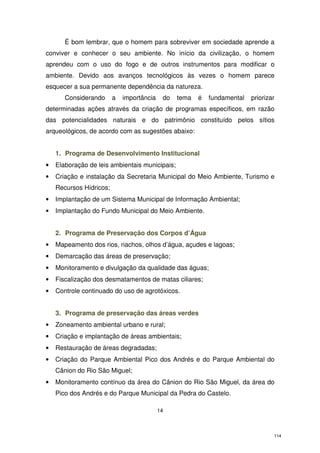 É bom lembrar, que o homem para sobreviver em sociedade aprende a
conviver e conhecer o seu ambiente. No início da civilização, o homem
aprendeu com o uso do fogo e de outros instrumentos para modificar o
ambiente. Devido aos avanços tecnológicos às vezes o homem parece
esquecer a sua permanente dependência da natureza.
Considerando

a

importância

do

tema

é

fundamental

priorizar

determinadas ações através da criação de programas específicos, em razão
das potencialidades naturais e do patrimônio constituído pelos sítios
arqueológicos, de acordo com as sugestões abaixo:
1. Programa de Desenvolvimento Institucional
•

Elaboração de leis ambientais municipais;

•

Criação e instalação da Secretaria Municipal do Meio Ambiente, Turismo e
Recursos Hídricos;

•

Implantação de um Sistema Municipal de Informação Ambiental;

•

Implantação do Fundo Municipal do Meio Ambiente.
2. Programa de Preservação dos Corpos d’Água

•

Mapeamento dos rios, riachos, olhos d’água, açudes e lagoas;

•

Demarcação das áreas de preservação;

•

Monitoramento e divulgação da qualidade das águas;

•

Fiscalização dos desmatamentos de matas ciliares;

•

Controle continuado do uso de agrotóxicos.
3. Programa de preservação das áreas verdes

•

Zoneamento ambiental urbano e rural;

•

Criação e implantação de áreas ambientais;

•

Restauração de áreas degradadas;

•

Criação do Parque Ambiental Pico dos Andrés e do Parque Ambiental do
Cânion do Rio São Miguel;

•

Monitoramento contínuo da área do Cânion do Rio São Miguel, da área do
Pico dos Andrés e do Parque Municipal da Pedra do Castelo.
14

114

 