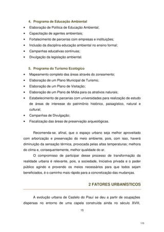 4. Programa de Educação Ambiental
•

Elaboração de Política de Educação Ambiental;

•

Capacitação de agentes ambientais;

•

Fortalecimento de parcerias com empresas e instituições;

•

Inclusão da disciplina educação ambiental no ensino formal;

•

Campanhas educativas contínuas;

•

Divulgação da legislação ambiental.
5. Programa do Turismo Ecológico

•

Mapeamento completo das áreas através do zoneamento;

•

Elaboração de um Plano Municipal de Turismo;

•

Elaboração de um Plano de Visitação;

•

Elaboração de um Plano de Mídia para os atrativos naturais;

•

Estabelecimento de parcerias com universidades para realização de estudo
de áreas de interesse do patrimônio histórico, paisagístico, natural e
cultural;

•

Campanhas de Divulgação;

•

Fiscalização das áreas de preservação arqueológicas.
Recomenda-se, afinal, que o espaço urbano seja melhor aproveitado

com arborização e preservação do meio ambiente, pois, com isso, haverá
diminuição da sensação térmica, provocada pelas altas temperaturas; melhora
do clima e, consequentemente, melhor qualidade do ar.
O compromisso de participar desse processo de transformação da
realidade urbana é relevante, pois, a sociedade, Iniciativa privada e o poder
público agindo e provendo os meios necessários para que todos sejam
beneficiados, é o caminho mais rápido para a concretização das mudanças.

2 FATORES URBANÍSTICOS
A evolução urbana de Castelo do Piauí se deu a partir de ocupações
dispersas no entorno de uma capela construída ainda no século XVIII,
15

115

 