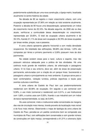 posteriormente substituída por uma nova construção, a Igreja matriz, localizada
atualmente no centro histórico da cidade.
Na década de 80 se registra o maior crescimento urbano, com uma
ocupação representada por 27,90% em relação ao total existente atualmente.
Posterior a década de 90 houve uma desaceleração, apresentando um índice
de crescimento menor de 25,16%. Na década seguinte, de 2000 ate os dias
atuais, verifica-se a continuidade dessa desaceleração no crescimento,
representada por 23,60%. O total da ocupação urbana atualmente é de
39,10%, ficando 21,11% de áreas sem ocupação e 39,79% de áreas ocupadas
por áreas verdes, praças, ruas e passeios.
A zona urbana apresenta gabarito horizontal e com media densidade
ocupacional. Da totalidade das edificações, 98,68% são térreas, 1,23% são
compostas por térreo e primeiro pavimento e 0,09% possuem mais de dois
pavimentos.
Na cidade existem áreas para o lazer, cultura e esporte, mas não
possuem estrutura adequada para a prática de tais atividades. Há uma
carência muito grande de mobiliário urbano, de arborização e paisagismo
urbano. O rio Cais e seu entorno, deve ser, além de áreas de preservação
permanente, estruturadas com a criação de um parque linear, favorecendo o
paisagismo urbano e principalmente ao meio ambiente. O parque serve para o
lazer contemplativo, visitação turística, práticas esportivas e locais para
eventos culturais e científicos.
A zona urbana de Castelo do Piauí tem uso predominantemente
residencial com 82,08% de ocupação. Em seguida o uso comercial com
9,39%, o uso misto (comercial e residencial) com 6,31%, o uso Institucional
com 1,68%, e outros usos com 0,50%, ficando o uso industrial com um índice
de baixa representatividade, ou seja, de 0,04%.
Os usos comercial, misto e institucional estão concentrados às margens
das vias de circulação mais intensa, tirando proveito da localização mais visível
e do fluxo mais intenso. Observando o mapa de tipologia da zona urbana de
Castelo do Piauí, percebe-se um padrão construtivo bom se comparado aos
municípios do Piauí, com edificações bem conservadas e com grande número
de construções em tijolo maciço, correspondendo a 61,21% e alvenaria (tijolo
16

116

 