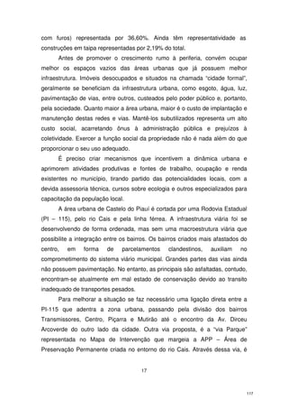 com furos) representada por 36,60%. Ainda têm representatividade as
construções em taipa representadas por 2,19% do total.
Antes de promover o crescimento rumo à periferia, convém ocupar
melhor os espaços vazios das áreas urbanas que já possuem melhor
infraestrutura. Imóveis desocupados e situados na chamada “cidade formal”,
geralmente se beneficiam da infraestrutura urbana, como esgoto, água, luz,
pavimentação de vias, entre outros, custeados pelo poder público e, portanto,
pela sociedade. Quanto maior a área urbana, maior é o custo de implantação e
manutenção destas redes e vias. Mantê-los subutilizados representa um alto
custo social, acarretando ônus à administração pública e prejuízos à
coletividade. Exercer a função social da propriedade não é nada além do que
proporcionar o seu uso adequado.
É preciso criar mecanismos que incentivem a dinâmica urbana e
aprimorem atividades produtivas e fontes de trabalho, ocupação e renda
existentes no município, tirando partido das potencialidades locais, com a
devida assessoria técnica, cursos sobre ecologia e outros especializados para
capacitação da população local.
A área urbana de Castelo do Piauí é cortada por uma Rodovia Estadual
(PI – 115), pelo rio Cais e pela linha férrea. A infraestrutura viária foi se
desenvolvendo de forma ordenada, mas sem uma macroestrutura viária que
possibilite a integração entre os bairros. Os bairros criados mais afastados do
centro,

em

forma

de

parcelamentos

clandestinos,

auxiliam

no

comprometimento do sistema viário municipal. Grandes partes das vias ainda
não possuem pavimentação. No entanto, as principais são asfaltadas, contudo,
encontram-se atualmente em mal estado de conservação devido ao transito
inadequado de transportes pesados.
Para melhorar a situação se faz necessário uma ligação direta entre a
PI-115 que adentra a zona urbana, passando pela divisão dos bairros
Transmissores, Centro, Piçarra e Mutirão até o encontro da Av. Dirceu
Arcoverde do outro lado da cidade. Outra via proposta, é a “via Parque”
representada no Mapa de Intervenção que margeia a APP – Área de
Preservação Permanente criada no entorno do rio Cais. Através dessa via, é

17

117

 