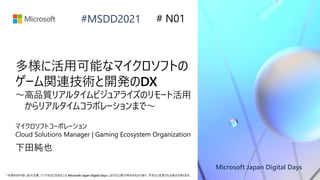 Microsoft Japan Digital Days
*本資料の内容 (添付文書、リンク先などを含む) は Microsoft Japan Digital Days における公開日時点のものであり、予告なく変更される場合があります。
#MSDD2021
多様に活用可能なマイクロソフトの
ゲーム関連技術と開発のDX
～高品質リアルタイムビジュアライズのリモート活用
からリアルタイムコラボレーションまで～
マイクロソフトコーポレーション
Cloud Solutions Manager | Gaming Ecosystem Organization
下田純也
# N01
 