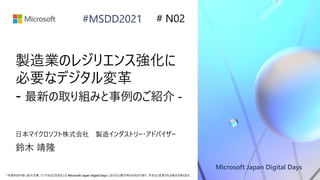 Microsoft Japan Digital Days
*本資料の内容 (添付文書、リンク先などを含む) は Microsoft Japan Digital Days における公開日時点のものであり、予告なく変更される場合があります。
#MSDD2021
製造業のレジリエンス強化に
必要なデジタル変革
- 最新の取り組みと事例のご紹介 -
日本マイクロソフト株式会社 製造インダストリー・アドバイザー
鈴木 靖隆
# N02
 