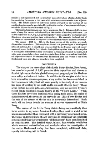 16               AMERICAN MUSEUM NOVITA TES                                 [No. 209
samples is not represented, but the resultant mean shown here affords a better basis
for correlating the varves in this basin with a contemporaneous series in an adjacent
basin. The actual number of individual curves averaged for any portion of the
combined section may be ascertained by noting the number of samples containing any
one of the 50-year intervals entered on Fig. 5.
     The local datum plane, or zero varve, appears on Fig. 8. It is preceded by a long
series of very thin varves, and followed by a like number of relatively thick ones. As
on the correlation chart, Fig. 5, negative signs have been assigned to the varves below
this datum plane and positive signs to those above. The varves in the basal foot of
Pit 3 have not been entered, as thev were too much contorted to be counted accurately.
     The varves -1097 to -520, in the lower portion of the section, are much
thicker than those above. This may be attributed to a greater degree of melting and
influx of material, but it should also be noted that the ice front or source of supply
was much nearer the Little Ferry district during this stage than later. Various cycles
of melting and sedimentation may be observed in various portions of the curve, and
while some attempts have been made to explain them, it has been realized that their
full significance cannot be satisfactorily determined until the studies of the entire
Hackensack basin and adjacent areas have been completed.

                                   CONCLUSION
     The study of the varve clays of the Little Ferry district, New Jersey,
has revealed a period of 2,550 years for their deposition, and thrown a
flood of light upon the late glacial history and geography of the Hacken-
sack valley and adjacent basins. In addition to the samples which have
been secured for museum purposes, a key section has been established in
the.Hackensack valley that will assist greatly in the study of the twenty-
five miles of territory to the north and to the south of Little Ferry. These
areas contain no open pits, and, -furthermore, they are covered by more
recent sandy sediments locally known as the "Yellow Loam." When
these districts have been sectioned with boring tools and a like series of
samples secured, the extent of the varves in the Little Ferry district and
the rate of the retreat of the ice can be accurately determined. Such
work will no doubt double the number of varves represented at Little
Ferry.
     The varves of the Little Ferry district being more southerly than
those studied in any other American locality, they must be added to the
known record rather than correlated with a previously determined series.
The upper and lower limits of each varve are so precise and the composite
section so full that the troublesome "slidden zones" have been identified
as local features. The detailed study, in fact, has revealed conditions
which were not realized before, and no doubt when the investigation of
the entire Hackensack valley has been completed, additional data,
equally interesting, will be found.
 