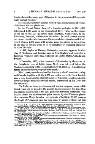 2                    AMERICAN MUSEUM NOVITATES                                               [No. 209
Scania, the southernmost part of Sweden, to the present small ice caps in
north central Sweden.'
     In Finland, Sauramo2 has also worked out a similar record of Tetreat
of the ice of the last glaciation.
     In the United States, Antevs,3 a Swedish geologist, in 1921-1922
determined 4,400 years in the Connecticut River valley as the retreat
of the ice of the last glaciation from Hartford, Connecticut, to St.
Johnsbury, Vermont, a distance of 185 miles. In 1923, Antevs studied
the varved clay deposits in eastern Canada and determined an additional
record of some 7,000 years with notable gaps, due either to the absence
of the clay in certain areas or to its disturbed or concealed character
in other districts.4
      In 1919, Sayles5 of Harvard University compared types of banded
clay of Pleistocene and Permian ages in New England and presented a
historical r6sum6 of varve clay studies in the United States, Canada and
Sweden.
      In December, 1923, a short account of the studies by the writer on
the Postglacial clay at Little Ferry, N. J., was delivered before the
Washington meeting of the Geological Society of America. An additional
record of 2,550 consecutive years was noted.6
      The 11,400 years determined by Antevs in the Connecticut valley
and Canada, together with the 2,550 varves for the Little Ferry district,
give a total known record of 13,950 years for American localities, a period
450 years longer than the Swedish record, determined by De Geer and
his assistants.
      No doubt as these geochronological studies progress, many addi-
tional years will be added to the present known record of the time that
has elapsed since the ice of the last glaciation retreated northward from
 Staten Island, the southernmost point reached by the Wisconsin glacia-
 tion in eastern North America. An estimate of 25,000 to 50,000 years as
 the length of Postglacial time has been made by recent writers,7 but this
     lOsborn, H. F., and Reeds, C. A., 1922, 'Old and New Standards of Pleistocene Division in Rela-
tion to the Prehietory of Man in Europe,' Bull. Geol. Soc. Am., XXXIII, pp. 411-490.
     2Sauramo, Matti, 1918, 'Geochronologische Studien fber die spitglaziale Zeit in Sfidfinnland,' Bull.
Comm. G6o]. de Finlande, No. 50; 191, aso Finnia, XLI, No. 1, pp. 1 -44 (IHelsingfors); 1923, ' tudies
on the Quaternary Varve Sediments in Southern Finland,' Bull. de la Coni. G6ol. de Finlande, No.
60 (Helsingfors).
     8Antevs, Ernst, 1922, ' The Recession of the Last Ice Sheet in New England,' Ameriean Geographical
Society, Research Series, No. 11, New York.
     'Antevs, Ernst, 1925, 'Retreat of the Last Ice-Sheet in Eastern Canada,' Geol. Surv. of Canada,
Memoir 146, p. 1-142, 9 pl., 37 figs.
     'Sayles, W. w., 1019, Seasonal deposition in aqueoglacial sediments,' Memoirs Museum of Comp.
Zool., XLVII, No. 1, Cambridge, Mass.                                                                  66.
     $Reeds, C. A., 1924, ' Post-glacial clays at Little Ferry, N. J.,' Bull. Geol. Soc. Am., XXXV, p.Int.
     7Coleman, A. P., 1914, 'An estimate of postglacial and interglacial time in North America,
Geol. Congress, XII (Toronto, 1913), Compte Rendu, 435-449. Osborn, H. F., 1915, 'Men of the Old
Stone Age,' pp. 41, 510.
 