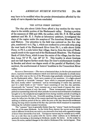 4                 AMERICAN MUSEUM NOVITATES                                   [No. 209
may have to be modified when the precise determination afforded by the
study of varve deposits has been concluded.

                       THE LITTLE FERRY DISTRICT
     The clay pits about Little Ferry afford a key section for the varve
clays in the middle portion of the Hackensack valley. During a portion
of the summers of 1923 and 1924, the author, with Mr. P. B. Hill as field
assistant and Mr. E. J. Foyles as laboratory assistant, investigated the
clays of the region under the auspices of The American Museum of Nat-
ural History. Our attention in the field was centered on the five clay
pits, numbered 1 to 5, Fig. 1, which are confined to a two-mile strip along
the west bank of the Hackensack River from Pit 1, a mile above Little
Ferry, to Pit 5, a mile below that village, that is, from the town of Hack-
ensack south to the upper end of the Hackensack Meadows. The National
Bank of Little Ferry, which is near the center of the village, has the loca-
tion Long. 740 2' W., Lat. 40° 51' N. This locality is about fourteen
and one half degrees farther south than De Geer's southernmost locality
in Sweden and about one degree south of the parallel of Hartford, Con-
necticut, the southernmost of Antevs' localities in the Connecticut River
valley.
     SEASONAL DEPOSITION.-The varve or laminated clays, in the five pits mentioned
above, represent stratified sediments which were laid down seasonally in a fresh-water
lake year after year as the ice of the Wisconsin stage gradually retreated northward
up the Hackensack valley. Each varve consists of two members: (1) a light-colored
gray, yellowish or brownish "summer" layer which is composed generally of very
fine sand, locally called "quicksand," and an intermingling of coarse clay particles;
and (2) a dark bluish or red "winter" layer consisting of very fine clay particles.
Occasionally the "summer" layer contains one or more bands of impure clay inter-
calated between laminae of very fine sand. These intraseasonal bands are inter-
preted as representing relatively short periodic incursions and settlements of sediment
brought in by the subglacial and englacial rivers during variable periods of melting in
the warmer months of the year. Generally speaking, the sandy "summer" layer repre-
sents the influx into the lake of the coarser sand and clay particles during the summer
melting or ablation period of the ice, while the pure or fat clay denotes the settiement
 during the long winter months of the fine clay particles which remained in suspension
following the turbulent summer incursions.
      The " summer " layer is generally thicker than the " winter " band, but frequently
they are of the same thickness. In the Little Ferry district the varves vary in thick-
ness at different levels from one inch to one sixteenth of an inch with a general average
of about three sixteenths of an inch. Contiguous varves may be variable as to width,
but as a rule they run in series with the varves either uniform as to thickness or
gradually increasing or decreasing in thickness, usually the latter. At the nodes be-
tween the series, marked changes in the relative thickness of the varves appear. Near
 