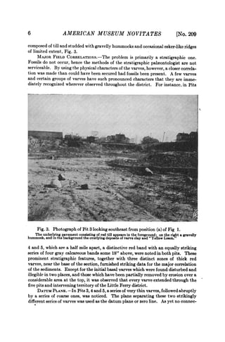 6                   AMERICAN MUSEUM NO VITA TES                                           N
                                                                                         [No. 209
composed of till and studded with gravelly hummocks and occasional esker-like ridges
of limited extent, Fig. 3.
     MAJOR FIELD CORRELATIONs.-The problem is primarily a stratigraphic one.
Fossils do not occur, hence the methods of the stratigraphic paleontologist are not
serviceable. By using the physical characters of the varves, however, a closer correla-
tion was made than could have been secured had fossils been present. A few varves
and certain groups of varves have such pronounced characters that they are imme-
diately recognized wherever observed throughout the district. For instance, in Pits




    lb~~~~~~~~~~~~~~~~~~~~~~~~~~~~~~~~~~~~~~~~~~~~~~~~~~~~~~~~~~~~~~~~~~~~~~~~~~~~~~~~--.;




     Fig. 3. Photograph of Pit 3 looking southeast from position (a) of Fig 1.
    The underlying pavement consisting of red till appears in the foreground; on the right a gravelly
hummock, and in the background the overlying deposits of varve clay and " Yellow Loam."
4 and 5, which are a half mile apart, a distinctive red band with an equally striking
series of four gray calcareous bands some 18" above, were noted in both pits. These
prominent stratigraphic features, together with three distinct zones of thick red
varves, near the base of the section, furnished striking data for the major correlation
of the sediments. Except for the initial basal varves which were found disturbed and
illegible in two places, and those which have been partially removed by erosion over a
considerable area at the top, it was observed that every varve extended through the
five pits and intervening territory of the Little Ferry district.
      DATUM PLANE. --In Pits 3, 4 and 5, a series of very thin varves, followed abruptly
by a series of coarse ones, was noticed. The plane separating these two strikingly
different serics of varves was used as the datum plane or zero line. As yet no connec-
 