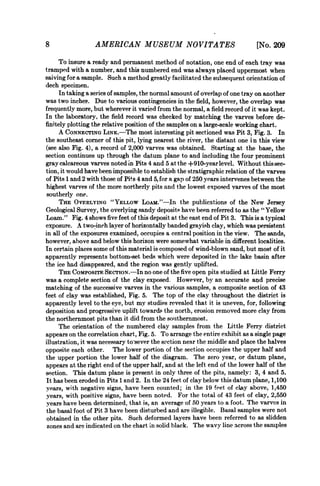 8                 AMERICAN MUSEUM NOVITATES                                   [No. 209
     To insure a ready and permanent method of notation, one end of each tray was
tramped with a number, and this numbered end was always placed uppermost when
saiving for a sample. Such a method greatly facilitated the subsequent orientation of
diech specimen.
     In taking a se)ries of samples, the normal amount of overlap of one tray on another
was two inches. Due to various contingencies in the field, however, the overlap was
frequently more, but wherever it varied from the normal, a field record of it was kept.
In the laboratory, the field record was checked by matching the varves before de-
finitely plotting the relative position of the samples on a large-scale working chart.
     A CONNECTING LINK.-The most interesting pit sectioned was Pit 3, Fig. 3. In
the southeast corner of this pit, lying nearest the river, the distant one in this view
(see also Fig. 4), a record of 2,000 varves was obtained. Starting at the base, the
section continues up through the datum plane to and including the four prominent
gray calcareous varves noted in Pits 4 and 5 at the +910-yearlevel. Without this sec-
tion. it would have been impossible to establish the stratigraphic relation of the varves
of Pits 1 and 2 with those of Pits 4 and 5, for a gap of 250 years intervenes between the
highest varves of the more northerly pits and the lowest exposed varves of the most
southerly one.
      THE OVERLYING "YELLOW LoAM."-In the publications of the New Jersey
Geological Survey, the overlying sandy deposits have been referred to as the " Yellow
Loam." Fig. 4 shows five feet of this deposit at the east end of Pit 3. This is a typical
exposure. A two-inch layer of horizontally banded grayish clay, which was persistent
in all of the exposures examined, occupies a central position in the view. The sands,
however, above and below this horizon were somewhat variable in different localities.
In certain places some of this material is composed of wind-blown sand, but most of it
apparently represents bottom-set beds which were deposited in the lake basin after
the ice had disappeared, and the region was gently uplifted.
     THE COMPOSITF SECTION.-In no one of the five open pits studied at Little Ferry
was a complete section of the clay exposed. However, bv an accurate and precise
matching of the successive varves in the various samples, a composite section of 43
feet of clay was established, Fig. 5. The top of the clay throughout the district is
apparently level to the eye, but my studies revealed that it is uneven, for, following
deposition and progressive uplift towards the north, erosion removed more clay from
the northernmost pits than it did from the souithernmost.
     The orientation of the numbered clay samples from the Little Ferry district
appears on the correlation chart, Fig. 5. To arrange the entire exhibit as a single page
illustration, it was necessary to sever the section near the middle and place the halves
opposite each other. The lower portion of the section occupies the upper half and
the upper portion the lower half of the diagram. The zero year, or datum plane,
appears at the right end of the upper half, and at the left end of the lower half of the
section. This datum plane is present in only three of the pits, namelv: 3, 4 and 5.
It has been eroded in Pits 1 and 2. In the 24 feet of clay below this datum plane, 1,100
years, with negative signs, have been counted; in the 19 feet of clay above, 1,450
years, with positive signs, have been noted. For the total of 43 feet of clay, 2,550
years have been determined, that is, an average of 50 years to a foot. The varves in
the basal foot of Pit 3 have been disturbed and are illegible. Basal samples were not
obtained in the other pits. Such deformed layers have been referred to as slidden
 zones and are indicated on the chart in solid black. The wavy line across the samples
 