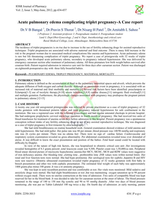 IOSR Journal of Pharmacy
Vol. 2, Issue 3, May-June, 2012, pp.434-437



  Acute pulmonary edema complicating triplet pregnancy-A Case report
     Dr.V B Bangal 1, Dr.Pravin S Thorat 2, Dr.Nisarg H Patel 3, Dr.Amitabh L Sahoo 4
                      1.Professor 2. Assistant professor 3. Postgraduate student 4. Postgraduate student
                       1and 3. Dept.Obst-Gynecology ,2 and 4. Dept. Anesthesiology and critical care
                           Rural Medical College, Loni, Ahmednagar, Maharashtra State.413736
ABSTRACT
The incidence of triplet pregnancies is on rise due to increase in the use of fertility enhancing drugs for assisted reproductive
techniques .Triplet pregnancies are associated with adverse maternal and fetal outcome .There is many fold increase in the
risk to the pregnant woman due to associated medical complications like anemia and hypertension. Acute pulmonary edema
is rare but life threatening complication of triplet pregnancy. We report a case of primigravida with 32 weeks of triplet
pregnancy, who developed acute pulmonary edema, secondary to pregnancy induced hypertension .She was delivered by
emergency caesarean section after treatment of pulmonary edema. All three premature low birth weight babies survived after
cesarean birth .Patient required admission in intensive care unit for three days after caesarean section .Patient was discharged
on eighteenth postoperative day with three fully breastfed babies.

Keywords - PULMONARY EDEMA, TRIPLET PREGNANCY, MATERNAL MORTALITY

1. INTRODUCTION
Pulmonary edema is defined as the accumulation of fluid in the pulmonary interstitial spaces and alveoli, which prevents the
adequate diffusion of both oxygen and carbon dioxide. Although an uncommon event in pregnancy, it is associated with an
increased risk of maternal and fetal morbidity and mortality.[1] Several risk factors have been identified: preeclampsia or
Eclampsia[1-3] use of tocolytic therapy,[4-10] severe infection,[3,8,9] cardiac disease,[11] iatrogenic fluid overload[5,11]
and multiple gestation. Furthermore, the physiologic changes associated with pregnancy may predispose the pregnant patient
to pulmonary edema [12-15]

2. CASE HISTORY
A twenty one year old unregistered primigravidas was referred by private practitioner as a case of triplet pregnancy of 32
weeks gestation with threatened preterm labour and mild pregnancy induced hypertension for safe confinement in the
institution. She was a registered case with the referring gynecologist and had regular antenatal checkups in private hospital.
She had undergone prophylactic cervical encirclage operation in fourth month of pregnancy .She had received two units of
blood transfusion for treatment of anemia seven days before admission to this hospital .Present pregnancy was a spontaneous
conception without intake of any fertility enhancing drugs or use of any assisted reproductive technique. She was diagnosed
as a case of triplet pregnancy in first trimester by ultra sonography .
          She had mild breathlessness on routine household work .General examination showed evidence of mild anemia and
mild hypertension .She had mild pallor .Her pulse rate was 88 per minute ,blood pressure was 140/90 mmHg and respiratory
rate was 26 cycles per minute .There was no edema feet .There were no sign of cardiac failure .Cardiovascular and
respiratory system examination revealed no gross abnormality .Per abdominal examination revealed tense over distended of
uterus .It was difficult to know the exact presentation and position of the babies .Fetal heart sound could be located with
difficulty by Doppler.
          In view of the nature of high risk factors, she was hospitalized in obstetric critical care unit .Her investigations
revealed hemoglobin of 8.3 grams percent ,total leucocyte count was 9,300, Platelet count was 1,50,000/cu mm. Peripheral
blood smear showed picture of microcytic hypochromic anemia.Her MCV, MCHC, MCH and RDW values were suggestive
of iron deficiency anemia .Her bleeding time ,clotting time , prothrombin time ,INR values were within normal limits .Her
renal and liver function tests were normal .She had hypo protinemia .Her serological tests for syphilis ,hepatitis B and HIV
were non reactive .Obstetric ultrasound examination revealed triplet pregnancy of 32 weeks gestation with first baby in
breech presentation and other two with cephalic presentation .The estimated fetal weight of each baby was approximately
1400 grams plus minus 100 grams .It was a tri amniotic pregnancy.
          She was kept in semi recumbent position and was comfortable at rest. Her vitals were monitored .Mild sedative and
anxiolytic drugs were started. She had slight breathlessness at rest ,but was maintaining oxygen saturation up to 98 percent
without oxygen mask .There were no uterine contractions at the time of admission .Two units of compatible blood was kept
reserved for her in the blood bank .It was decided to take her for caesarean section at the onset of labour. The blood pressure
remained in the range of 140 to 150 mm Hg systolic and 90 to 95 mmHg diastolic .After two days of blood pressure
monitoring ,she was put on Tablet Labetalol 100 mg twice a day .On fourth day of admission ,in early morning, patient


ISSN: 2250-3013                                        www.iosrphr.org                                        434 | P a g e
 