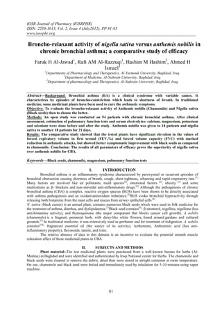 IOSR Journal of Pharmacy (IOSRPHR)
ISSN: 2250-3013, Vol. 2, Issue 4 (July2012), PP 81-83
www.iosrphr.org

Broncho-relaxant activity of nigella sativa versus anthemis nobilis in
    chronic bronchial asthma; a comparative study of efficacy
     Faruk H Al-Jawad1, Rafi AM Al-Razzuqi1, Hashim M Hashim2, Ahmed H
                                   Ismael3
            1
                Departments of Pharmacology and Therapeutics, Al-Yarmouk University, Baghdad, Iraq.
                           2
                             Department of Medicine, Al-Nahrain University, Baghdad, Iraq.
                3
                  Department of pharmacology and Therapeutics, Al-Nahrain University, Baghdad, Iraq.


Abstract––Background: Bronchial asthma (BA) is a clinical syndrome with variable causes. It
characterizes by episodes of broncho-constriction which leads to shortness of breath. In traditional
medicine, some medicinal plants have been used to cure the asthmatic symptoms.
Objective: To evaluate the broncho-relaxant activity of Anthemis nobilis (Chamomile) and Nigella sativa
(Black seeds) then to choose the better.
Methods: An open study was conducted on 54 patients with chronic bronchial asthma. After clinical
assessment, estimation of pulmonary function tests and serum electrolytes: calcium, magnesium, potassium
and selenium were done before and after the study. Anthemis nobilis was given to 18 patients and nigella
sativa to another 18 patients for 21 days.
Results: The comparative study showed that the tested plants have significant elevation in the values of
forced expiratory volume in first second (FEV1%) and forced volume capacity (FVC) with marked
reduction in asthmatic attacks, but showed better symptomatic improvement with black seeds as compared
to chamomile. Conclusion: The results of all parameters of efficacy prove the superiority of nigella sativa
over anthemis nobilis for CBA.

Keywords––Black seeds, chamomile, magnesium, pulmonary function tests

                                           I.        INTRODUCTION
          Bronchial asthma is an inflammatory syndrome characterized by paroxysmal or recurrent episodes of
bronchial obstruction causing shortness of breath, cough, chest tightness, wheezing and rapid respiratory rate. [1]
Many factors are involved like air pollutants, mold species[2], emotional factors [2], obesity [3] and some
medications as β- blockers and non-steroidal anti-inflammatory drugs.[4] Although the pathogenesis of chronic
bronchial asthma (CBA) is complex, reactive oxygen species (ROS) have been shown to be directly associated
with asthma pathogenesis and an oxidant-antioxidant imbalance.[5]ROS evoke bronchial hyperactivity through
releasing both histamine from the mast cells and mucus from airway epithelial cells .[6]
N. sativa (black cumin) is an annual plant, contains numerous black seeds which were used in folk medicine for
the treatment of asthma, diarrhea, and dyslipidaemia. [7]Black seed contains[8]: β-sitosterol, nigelline, nigellone (has
anti-histamine activity), and thymoquinone (the major component that blocks cancer cell growth). A. nobilis
(chamomile) is a fragrant, perennial herb, with daisy-like white flowers, found around gardens and cultured
grounds.[9] In traditional medicine, it was extensively used as perfumes and for treatment of indigestion. A. nobilis
contains[10]: fragranced essential oil (the source of its activity), Anthemene, Antheminic acid (has anti-
inflammatory property), flavonoids, tannin, and resin.
          The relative absence of data in this domain is an incentive to evaluate the potential smooth muscle
relaxation effect of these medicinal plants in CBA.

                                  II.      SUBJECTS AND METHODS
         Plant material:-The test medicinal plants were purchased from a well-known bureau for herbs (Al-
Medina) in Baghdad and were identified and authenticated by Iraqi National center for Herbs. The chamomile and
black seeds were cleaned to remove the debris, dried then were stored in airtight container at room temperature.
On use, chamomile and black seed were boiled and immediately used by inhalation for 5-10 minutes using vapor
machine.




                                                         81
 