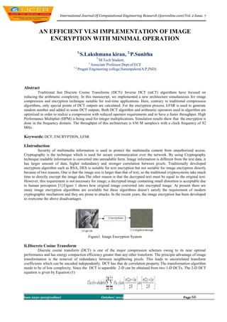 International Journal Of Computational Engineering Research (ijceronline.com) Vol. 2 Issue. 7



          AN EFFICIENT VLSI IMPLEMENTATION OF IMAGE
             ENCRYPTION WITH MINIMAL OPERATION

                                   1,
                                        S.Lakshmana kiran, 2,P.Sunitha
                                                1,
                                                   M.Tech Student,
                                           2,
                                               Associate Professor,Dept.of ECE
                                 1,2,
                                      Pragati Engineering college,Surampalem(A.P,IND)



Abstract
         Traditional fast Discrete Cosine Transforms (DCT)/ Inverse DCT (mCT) algorithms have focused on
reducing the arithmetic complexity. In this manuscript, we implemented a new architecture simultaneous for image
compression and encryption technique suitable for real-time applications. Here, contrary to traditional compression
algorithms, only special points of DCT outputs are calculated. For the encryption process, LFSR is used to generate
random number and added to some DCT outputs. Both DCT algorithm and arithmetic operators used in algorithm are
optimized in order to realize a compression with reduced operator requirements and to have a faster throughput. High
Performance Multiplier (HPM) is being used for integer multiplications. Simulation results show that the encryption is
done in the frequency domain. The throughput of this architecture is 656 M samples/s with a clock frequency of 82
MHz.

Keywords: DCT, ENCRYPTION, LFSR

I.Introduction
         Security of multimedia information is used to protect the multimedia content from unauthorized access.
Cryptography is the technique which is used for secure communication over the network. By using Cryptography
technique readable information is converted into unreadable form. Image information is different from the text data, it
has larger amount of data, higher redundancy and stronger correlation between pixels. Traditionally developed
encryption algorithm such as RSA, DES is suitable for text encryption but not suitable for image encryption directly
because of two reasons. One is that the image size is larger than that of text, so the traditional cryptosystems take much
time to directly encrypt the image data.The other reason is that the decrypted text must be equal to the original text.
However, this requirement is not necessary for image; a decrypted image containing small distortion is acceptable due
to human perception [1].Figure 1 shows how original image converted into encrypted image. At present there are
many image encryption algorithms are available but these algorithms doesn’t satisfy the requirement of modern
cryptographic mechanism and they are prone to attacks. In the recent years, the image encryption has been developed
to overcome the above disadvantages.




                                           Figure1. Image Encryption System

Ii.Discrete Cosine Transform
         Discrete cosine transform (DCT) is one of the major compression schemes owing to its near optimal
performance and has energy compaction efficiency greater than any other transform. The principle advantage of image
transformation is the removal of redundancy between neighboring pixels. This leads to uncorrelated transform
coefficients which can be encoded independently. DCT has that de correlation property.The transformation algorithm
needs to be of low complexity. Since the DCT is separable 2-D can be obtained from two 1-D DCTs. The 2-D DCT
equation is given by Equation (1)
                                                        1


Issn 2250-3005(online)                               October| 2012                                        Page 66
 