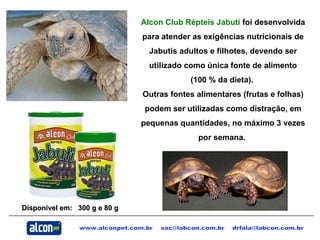 www.alconpet.com.br  sac@labcon.com.br  [email_address] Alcon Club Répteis Jabuti  foi desenvolvida para atender as exigências nutricionais de Jabutis adultos e filhotes, devendo ser utilizado como única fonte de alimento (100 % da dieta).  Outras fontes alimentares (frutas e folhas) podem ser utilizadas como distração, em pequenas quantidades, no máximo 3 vezes por semana.   Disponível em:  300 g e 80 g  