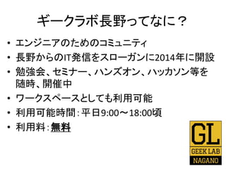 ギークラボ長野ってなに？
• エンジニアのためのコミュニティ
• 長野からのIT発信をスローガンに2014年に開設
• 勉強会、セミナー、ハンズオン、ハッカソン等を
随時、開催中
• ワークスペースとしても利用可能
• 利用可能時間：平日9:00〜18:00頃
• 利用料：無料
 