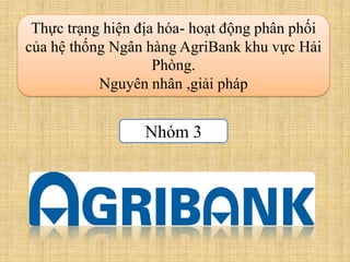 Thực trạng hiện địa hóa- hoạt động phân phối
của hệ thống Ngân hàng AgriBank khu vực Hải
                    Phòng.
           Nguyên nhân ,giải pháp


                  Nhóm 3
 