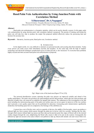 I nternational Journal Of Computational Engineering Research (ijceronline.com) Vol. 3 Issue. 1



        Hand Palm Vein Authentication by Using Junction Points with
                          Correlation Method
                                      S.Sharavanan1, Dr.A.Nagappan2
                            1
                           Research Scholar, Vinayaka Missions University, Salem, TN, India
                      2Research Guide & Principal, V.M.K.V Engineering College, Salem, TN, India

Abstract:
         Hand palm vein authentication is a biometric modality, which can be used to identify a person. In this paper, palm
vein authentication by using Junction point with correlation method is proposed. The process of training and testing the
palm vein will take less time to produce the output Our proposed method effectively reduce the processing time and
increase the accuracy rate.

Keywords— Bio metric, Junction point, Hand palm vein, Correlat ion method.


                                                       I. INT RODUCTION
         In the digital world, it is very difficult to maintain our personal records and securing data from intruders. Today
every person can easily access their information anytime and anyplace. At the same time with the help of modern
technology and advanced techniques unauthorized access of other persons is also increased. To overcome these problems
highly secured and more accurate hand palm vein authentication is proposed.




                                       Fig1: Major veins of the hand area (Figure 573 in [15]).

         The personal identification system, capturing the palm vein pictures are improved suitably and shared of the
quality performance. The palm vein positions are acknowledged and the link positions, which take into their positions and
direction of palm veins, are removed to symbolize the merged skin textures. The enthusiasm of the investigation is the link
point including the interconnecting spots of the palm vein outline areas are not an aspect in moreover of the two outlines
and it presents a new quality aspect that can be performed fo r detection. Connecting point demonstration significantly
dimin ishes the breathing space have to compared as the frontage of the exh ibition [2].

          A person has a rest of his/her wrist, and on a quantity of devices, the middle of his/her palm, sensor can produce a
infrared light ray fro m scanner which passes through the palm rest in device with few seconds. Nothing like the skin,
through which nearest infrared light ray passes and then take up the junction point line edges of blood cells in the internal
surface elegant through the vein, enlightening the blood cells, reason it able to be seen in the scanner. Consequently the
infrared ray light are unseen to the sensor which is not perform to take up, blood cells include vein and vessel. Palm vein

Issn 2250-3005(online)                                 January|| 2013                                         Page   77
 