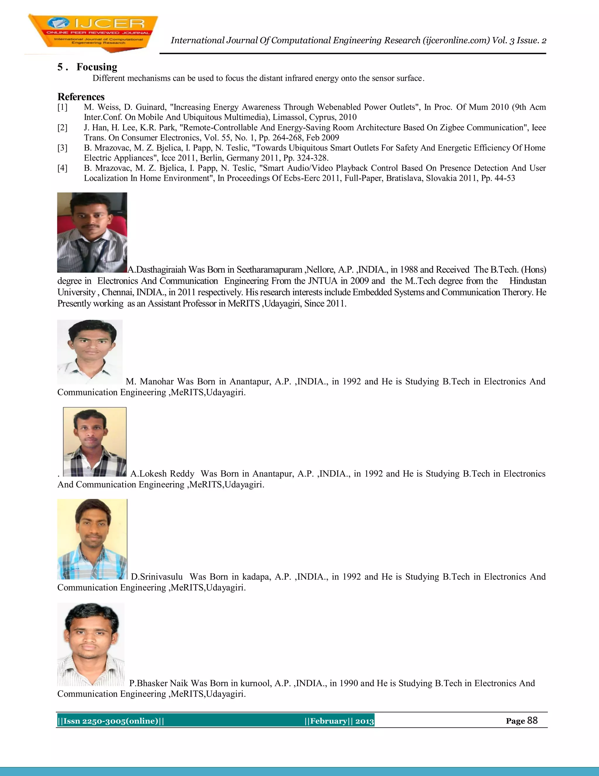 International Journal Of Computational Engineering Research (ijceronline.com) Vol. 3 Issue. 2


5 . Focusing
         Different mechanisms can be used to focus the distant infrared energy onto the sensor surface.

References
[1]   M. Weiss, D. Guinard, "Increasing Energy Awareness Through Webenabled Power Outlets", In Proc. Of Mum 2010 (9th Acm
      Inter.Conf. On Mobile And Ubiquitous Multimedia), Limassol, Cyprus, 2010
[2]   J. Han, H. Lee, K.R. Park, "Remote-Controllable And Energy-Saving Room Architecture Based On Zigbee Communication", Ieee
      Trans. On Consumer Electronics, Vol. 55, No. 1, Pp. 264-268, Feb 2009
[3]   B. Mrazovac, M. Z. Bjelica, I. Papp, N. Teslic, "Towards Ubiquitous Smart Outlets For Safety And Energetic Efficiency Of Home
      Electric Appliances", Icce 2011, Berlin, Germany 2011, Pp. 324-328.
[4]   B. Mrazovac, M. Z. Bjelica, I. Papp, N. Teslic, "Smart Audio/Video Playback Control Based On Presence Detection And User
      Localization In Home Environment", In Proceedings Of Ecbs-Eerc 2011, Full-Paper, Bratislava, Slovakia 2011, Pp. 44-53




                  A.Dasthagiraiah Was Born in Seetharamapuram ,Nellore, A.P. ,INDIA., in 1988 and Received The B.Tech. (Hons)
degree in Electronics And Communication Engineering From the JNTUA in 2009 and the M..Tech degree from the Hindustan
University , Chennai, INDIA., in 2011 respectively. His research interests include Embedded Systems and Communication Therory. He
Presently working as an Assistant Professor in MeRITS ,Udayagiri, Since 2011.




               M. Manohar Was Born in Anantapur, A.P. ,INDIA., in 1992 and He is Studying B.Tech in Electronics And
Communication Engineering ,MeRITS,Udayagiri.




.               A.Lokesh Reddy Was Born in Anantapur, A.P. ,INDIA., in 1992 and He is Studying B.Tech in Electronics
And Communication Engineering ,MeRITS,Udayagiri.




                D.Srinivasulu Was Born in kadapa, A.P. ,INDIA., in 1992 and He is Studying B.Tech in Electronics And
Communication Engineering ,MeRITS,Udayagiri.




                P.Bhasker Naik Was Born in kurnool, A.P. ,INDIA., in 1990 and He is Studying B.Tech in Electronics And
Communication Engineering ,MeRITS,Udayagiri.

||Issn 2250-3005(online)||                                          ||February|| 2013                                   Page 88
 