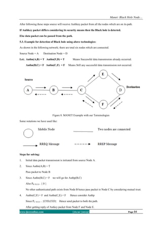 Manet: Black Hole Node…
www.ijceronline.com ||Ju ne ||2013|| Page 84
After following these steps source will receive Authkey packet from all the nodes which are on its path.
If Authkey packet differs considering its security means then the Black hole is detected.
Else data packet can be passed from the path.
5.3. Example for detection of Black hole using above technologies:
As shown in the following network; there are total six nodes which are connected.
Source Node = A Destination Node = D
Let; Authn(A,B) = T Authn(F,D) = T Means Successful data transmission already occurred.
Authn(B,C) = F Authn(C,F) = F Means Still any successful data transmission not occurred.
Figure 8. MANET Example with our Terminologies
Some notations we have used like:
Steps for solving:
1. Initial data packet transmission is initiated from source Node A.
2. Since Authn(A,B) = T
Pass packet to Node B
3. Since Authn(B,C) = F we will go for Authp(B,C)
Also PB TO D = { 0 }
No other authenticated path exists from Node B hence pass packet to Node C by considering mutual trust.
4. Authn(C,F) = F and Authn(C,E) = F Hence consider Authp
Since PC TO D = {CFD,CED} Hence send packet to both the path.
After getting reply of Autkey packet from Node F and Node E.
 
