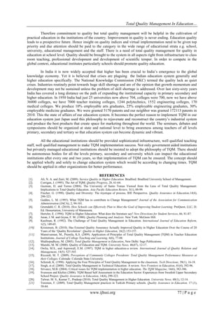 Total Quality Management In Education…
www.ijhssi.org 77 | P a g e
Therefore commitment to quality but total quality management will be helpful in the cultivation of
practical education in the institutions of the country. Improvement in quality is never ending. Education quality
leads to a prospective future. Hence insight on quality indices and virtual implementation need to be given top
priority and due attention should be paid to the category in the wide range of educational strata e.g. school,
university, educational management and the staff. There is a need of total quality management for quality in
education at school level. Quality should be brought to the system in all aspects right from infrastructure to class
room teaching, professional development and development of scientific temper. In order to compete in the
global context, educational institutes particularly schools should promote quality education.
In India it is now widely accepted that higher has been crucial to India‟s emergence to the global
knowledge economy. Yet it is believed that crises are plaguing the Indian education system generally and
higher education specifically. The National Knowledge Commission (NKC) termed the quality lack as quiet
crises. Industries routinely point towards huge skill shortage and are of the opinion that growth momentum and
development may not be sustained unless the problem of skill shortage is addressed. Over last sixty-sixty years
India has covered a long distance on the path of expanding the institutional capacity in primary secondary and
higher education. In 1950 India had just 25 universities now above 704, colleges were 700, now we have above
36000 colleges, we have 7000 teacher training colleges, 1244 polytechnics, 1552 engineering colleges, 170
medical colleges. We produce 10% employable arts graduates, 25% employable engineering graduates, 30%
employable medicine graduates. We were granted 5170 patents and our neighbor was granted 172113 patents in
2010. This the state of affairs of our education system. It becomes the perfect reason to implement TQM in our
education system just Japan used this philosophy to rejuvenate and reconstruct the country‟s industrial system
and produce the best products that create space for marketing throughout the world. The seminars, debates and
symposiums should be organized at state and national level to bring awareness among teachers of all levels
primary, secondary and tertiary so that education system can become dynamic and vibrant.
All the educational institutions should be provided sophisticated infrastructure, well qualified teaching
staff, well qualified management to make TQM implementation success. Not only government aided institutions
but privately managed educational institutions should be insisted to adopt the philosophy of TQM. There should
be autonomous bodies for all the levels primary, secondary and university which can inspect the educational
institutions after every one and two years, so that implementation of TQM can be ensured. The concept should
be applied wholly and solely to change education system which would be according to changing times. TQM
should be applied in other organizations for better performance.
REFERENCES
[1]. Ali, N. A. and Zairi, M. (2009). Service Quality in Higher Education. Bradford: Bradford University School of Management.
[2]. Corrigan, J. (1995). The Art of TQM. Quality Progress, 28, 61-64.
[3]. Guzman, D. and Torres (2004). The University of Santo Tomas Viewed from the Lens of Total Quality Management:
Implications to Total Quality Education. Asia Pacific Education Review, 5(1), 88-99.
[4]. Fincher, G. (1998). Quality and Diversity: The mystique of process, IHE Perspective. Quality Assurance in Education,14(4),
299-323.
[5]. Geddes, L. M. (1995). What TQM has to contribute to Change Management? Journal of the Association for Communication
Administration (JACA), 2, 94-101.
[6]. Grumdahl, C. R. (2010). How Schools can Effectively Plan to Meet the Goal of Improving Student Learning. ProQuest, LLC, D.
Ed. Dessertation, University of Mannesota.
[7]. Hertzler, E. (1994). TQM in Higher Education: What does the literature say? New Directions for Student Services, 66, 81-87.
[8]. Juran, J. M. and Gryna, F. M. (1980). Quality Planning and Analysis. New York: McGraw Hill.
[9]. Kaufman, R. (1992). The Challenge of Total Quality Management in Education. International Journal of Education Reform,
1(2), 149-65.
[10]. Kristensen, B. (2010). Has External Quality Assurance Actually Improved Quality in Higher Education Over the Course of 20
Years of the „Quality Revolution‟. Quality in Higher Education, 16(2) 153-157.
[11]. Mannivannan, M., Premila, K.S. (2009). Application of Principles of Total Quality Management (TQM) in Teacher Education
Institutions. Journal of College Teaching and Learning, 6(6), 77-88.
[12]. Mukhopadhyay, M. (2005). Total Quality Management in Education, New Delhi: Sage Publications.
[13]. Munshi, M. M. (2008). Quality of Education and TQM. University News, 46(47), 12-17.
[14]. Owlia, M.S., and Aspinwall, E.M. (1997). TQM in higher education-a review. International Journal of Quality Relation and
Management, 14(5): 527-543
[15]. Riccardi, M. T. (2009). Perceptions of Community Colleges Presidents: Total Quality Management Performance Measures at
their Colleges. Colorade: Colorade State University.
[16]. Schmidt, K. (1998). Applying the Four Principles of Total Quality Management to the classroom. Tech Directions, 58(1), 16-18.
[17]. Singh, et al. (2008). Total Quality Management in Technical Education: A review. New Frontiers in Education, 41(4), 392-96.
[18]. Srivanci, M.B. (2004). Critical issues for TQM implementation in higher education. The TQM Magazine, 16(6), 382-386.
[19]. Svensson and Klefsio (2006). TQM Based Self Assessment in the Education Sector: Experiences from Swedish Upper Secondary
School Project. Quality Assurance in Education, 14(4), 299-323.
[20]. Talwar, M. S., Kumar T., Pradeep (2010). Total Quality Management in Higher Education. University News, 48(1), 12-14.
[21]. Toremen, F. (2009). Total Quality Management practices in Turkish Primary schools. Quality Assurance in Education, 17 (1),
30-44.
 