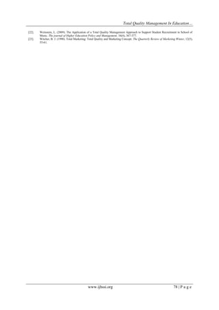 Total Quality Management In Education…
www.ijhssi.org 78 | P a g e
[22]. Weinstein, L. (2009). The Application of a Total Quality Management Approach to Support Student Recruitment in School of
Music. The journal of Higher Education Policy and Management, 34(4), 367-377.
[23]. Witcher, B. J. (1990). Total Marketing: Total Quality and Marketing Concept. The Quarterly Review of Marketing Winter, 12(5),
55-61.
 