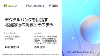Microsoft Japan Digital Days
*本資料の内容 (添付文書、リンク先などを含む) は Microsoft Japan Digital Days における公開日時点のものであり、予告なく変更される場合があります。
#MSDD2021
デジタルバンクを目指す
北國銀行の挑戦とその歩み
株式会社 北國銀行
システム部
新谷 敦志 様
# N04
日本マイクロソフト株式会社
エンタープライズ事業本部
金融サービス営業統括本部
カスタマーテクノロジーリード
赤間 信幸
Guest Speaker Navigator
 