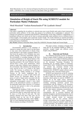 Modi Musalaiah et al. Int. Journal of Engineering Research and Applications www.ijera.com
ISSN : 2248-9622, Vol. 4, Issue 12( Part 4), December 2014, pp.78-80
www.ijera.com 78 | P a g e
Simulation of Height of Stack Pile using SCREEN3 module for
Particulate Matter Pollutants
Modi Musalaiah1
Venkata Ramachandra P2
Sk Liyakhath Ahmed3
Abstract:
This study is regarding the air pollution in selected areas near to port (beside stack yards of port) interested in
particulate matter pollution. In this study, the amount of air pollution due to particulates is analyzed. The
amount of air pollution is estimated using SCREEN 3 Methodology. In this study, SCREEN 3 methodology is a
predefined software tool which can be used to estimate particulate matter pollution levels at different source
release heights, terrain heights and at particular receptor height. The results obtained are reported and finally
concluded that to avoid the pollution in the selected area, it is better to construct a periphery along the sides of
stack yard (source of pollution).
Key Words: Pollution, Particulate Matter, Stack Pile, SCREEN3, Receptor Height and Terrain Height.
I. Introduction
Environmental pollution is any discharge of
material or energy into water, land, or air that causes
or may cause acute (short-term) or chronic (long-
term) detriment to the Earth's ecological balance or
that lowers the quality of life. Pollutants may cause
primary damage, with direct identifiable impact on
the environment, or secondary damage in the form
of minor perturbations in the delicate balance of the
biological food web that are detectable only over
long time periods[1]. The word ‘Pollution’ has been
derived from a Latin word, 'pollutionem,' which
means to make dirty. Pollution causes imbalance in
the environment. This imbalance has threatened the
every survival of life. It is a threat to the whole
world. The increase in pollution has resulted in
global warming. Global warming is an average
increase in the Earth's temperature due to
greenhouse effect as a result of both natural and
human activity [2]. Particulate Matter, are tiny
pieces of solid or liquid matter associated with the
Earth's atmosphere. They are suspended in the
atmosphere as atmospheric aerosol, a term which
refers to the particulate/air mixture, as opposed to
the particulate matter alone. However, it is common
to use the term aerosol to refer to the particulate
component alone [3 - 5].
Generally the dumping of bulk cargo like iron
ore, coal, alumina which is transported to the stack
yard from the ships by using trucks and lorry’s can
be done is of the form of stack pile. The dust
particles liberated from these stack piles can be
classified based on the size of the particles
(Respirable suspended particulate matter RSPM –
PM2.5 & Total suspended particulate matter TSPM –
PM10 in microns according to NAAQ) [6].
This paper contains, simulation of height of the
stack pile for the pollutants RSPM & TSPM at a
particular receptor height and different terrain
heights using SCREEN3.
II. Materials and Methods
The SCREEN (Screening Version of Industrial
Source Complex Model 3) module was developed to
provide an easy to use method of obtaining pollutant
concentration estimates. These estimates are based
on the document "Screening Procedures for
Estimating the Air Quality Impact of Stationary
Sources (EPA 1995)”. SCREEN3 (version3) module
can estimate the maximum Ground Level
Concentrations (GLC) and the distance to the
maximum GLC. SCREEN3 module software can be
used for Point, Flare, Area and Volume source.
SCREEN runs interactively on the PC, meaning
that the program asks the user a series of questions
in order to obtain the necessary input data, and to
determine which options to exercise. SCREEN can
perform all of the single source, short-term
calculations in the screening procedures document,
including estimating maximum ground level
concentrations and the distance to the maximum,
incorporating the effects of building downwash on
the maximum concentrations for both the near wake
and far wake regions, estimating concentrations in
the cavity recirculation zone, estimating
concentrations due to inversion break-up and
shoreline fumigation, and determining plume rise for
flare releases. The model can incorporate the effects
of simple elevated terrain on maximum
concentrations and can also estimate 24-hour
average concentrations due to plume impaction in
complex terrain using the VALLEY model 24-hour
screening procedure. The SCREEN module can also
be used to model the effects of simple volume
RESEARCH ARTICLE OPEN ACCESS
 