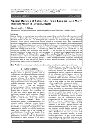 Nwankwojike, B. Nduka Int. Journal of Engineering Research and Applications www.ijera.com
ISSN : 2248-9622, Vol. 4, Issue 12( Part 6), December 2014, pp.91-96
www.ijera.com 91|P a g e
Optimal Duration of Submersible Pump Equipped Deep Water
Borehole Project in Ikwuano, Nigeria
Nwankwojike, B. Nduka
Department of Mechanical Engineering, Michael Okpara University of Agriculture, Umudike. Nigeria
Abstract
Optimal duration for constructing a submersible pump equipped deep water borehole in Ikwuano and optimal
durations of distinct jobs in this project were determined to aid effective planning and implementation of
borehole projects in this area. The investigation was conducted and analyzed using network modeling
procedure. Results revealed 13days as the optimal duration of the borehole project when construction of
overhead water distribution tank stantion constitutes part of the contract and 12days when the overhead structure
is not involved. The optimal duration in hours for the distinct jobs involved in this borehole construction include
25.92 for site preparation/mobilization of geophysical survey team, 36 for geophysical analysis/selection of the
best water yielding point in the site, 72 for mobilizing labour and materials to the selected site, 168 for
constructing overhead water distribution tank stantion, 3.12 for placement of overhead tank(s) on its
stantion/installation of its water conveying pipes/accessories, 4.56 for casing/gravel packing/flushing materials
preparation, 19.44 for well drilling, 1.92 for casing, 1.92 for gravel packing, 1.2 for flushing, 25.92 for water
collection/analysis, 1.2 for water treatment, 13.44 for pumping test, 25.92 for platforming, 77.04 for pump
installation/integration of water conveying systems, 4.8 for test running and 0.96 for training end users/project
commission. Thus, a guide for effective planning to ensure adequate and timely implementation of deep
borehole water supply projects in Ikwuano is set.
Key Words: Construction, deep borehole, network modeling, optimal duration, planning, portable water
I. INTRODUCTION
Borehole water supply scheme have become a
frequent means of providing portable water in
Nigerian cities, city peripheries as well as rural areas
because its water does not require intensive
treatment before use [1]. In addition, the scheme is
best for optimal fulfillment of water required by
single populated residences, small group of sparsely
populated residences, schools and factories
because its initial and maintenance
costs/technology are within an average man’s budget
[1]. Borehole is the prevailing means of providing
portable water in Ikwuano Local Government Area
of Abia State, Nigeria, which hosts two federal
agricultural research based institutions; Michael
Okpara University of Agriculture, Umudike
(MOUAU) and National Root Crops Research
Institute, Umudike (NRCRI). Hence the
heterogeneous populace of this area comprising civil
servants, traders, indigenous peasant farmers,
artisans and ever increasing student’s population.
Ikwuano has an average flat topography of less than
140m above the sea level and adequate underground
clean water resources due to the presence of
watershed between Cross River and Kwa-Ibo River
basins in this area [2]. Thus, governments,
philanthropic individuals and non-governmental
organizations are taking advantage of this natural
gift of underground water deposit in their effort to
achieve millennium goal of water for all by
constructing boreholes for inhabitants of various
communities in this area. However, the achievement
of this millennium goal in Ikwuano may not be
possible as expected soon because most of
government funded boreholes constructed in this
area are either unproductive or suffer pump failure
while a good number of them were abandoned
without completion due to inadequate funding.
The major cause of this ugly phenomenon is
that some corrupt contractors are conspiring with
corrupt government officials to induce unnecessary
delay in implementing borehole projects awarded in
this area to enable them secure upward review
(increment) of the project costs with claim that costs
of materials and engineering services increases
significantly over the implementation period.
Consequences of this short practice in Ikwuano
borehole projects implementation include
abandonment of projects when additional fund
demanded is not readily approved/available and
hesitation for quick completion of the project earlier
than minimum possible duration especially when
commissioning date (the contractor must not fail) is
at hand. This hesitation also paves way for two most
costly technical faults/short practices in water
borehole development. The faults include improper
pump installation and non-drilling to the appropriate
depth required of a deep borehole, thereby providing
RESEARCH ARTICLE OPEN ACCESS
 