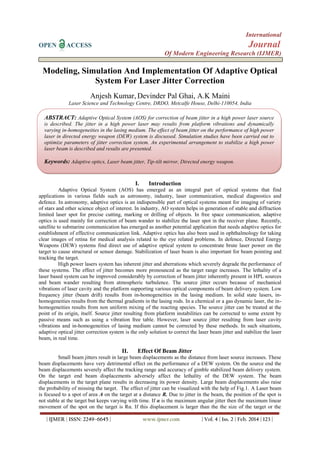International
OPEN ACCESS Journal
Of Modern Engineering Research (IJMER)
| IJMER | ISSN: 2249–6645 | www.ijmer.com | Vol. 4 | Iss. 2 | Feb. 2014 | 123 |
Modeling, Simulation And Implementation Of Adaptive Optical
System For Laser Jitter Correction
Anjesh Kumar, Devinder Pal Ghai, A.K Maini
Laser Science and Technology Centre, DRDO, Metcalfe House, Delhi-110054, India
I. Introduction
Adaptive Optical System (AOS) has emerged as an integral part of optical systems that find
applications in various fields such as astronomy, industry, laser communication, medical diagnostics and
defence. In astronomy, adaptive optics is an indispensible part of optical systems meant for imaging of variety
of stars and other science object of interest. In industry, AO system helps in generation of stable and diffraction
limited laser spot for precise cutting, marking or drilling of objects. In free space communication, adaptive
optics is used mainly for correction of beam wander to stabilize the laser spot in the receiver plane. Recently,
satellite to submarine communication has emerged as another potential application that needs adaptive optics for
establishment of effective communication link. Adaptive optics has also been used in ophthalmology for taking
clear images of retina for medical analysis related to the eye related problems. In defence, Directed Energy
Weapons (DEW) systems find direct use of adaptive optical system to concentrate brute laser power on the
target to cause structural or sensor damage. Stabilization of laser beam is also important for beam pointing and
tracking the target.
High power lasers system has inherent jitter and aberrations which severely degrade the performance of
these systems. The effect of jitter becomes more pronounced as the target range increases. The lethality of a
laser based system can be improved considerably by correction of beam jitter inherently present in HPL sources
and beam wander resulting from atmospheric turbulence. The source jitter occurs because of mechanical
vibrations of laser cavity and the platform supporting various optical components of beam delivery system. Low
frequency jitter (beam drift) results from in-homogeneities in the lasing medium. In solid state lasers, in-
homogeneities results from the thermal gradients in the lasing rods. In a chemical or a gas dynamic laser, the in-
homogeneities results from non uniform mixing of the reacting species. The source jitter can be treated at the
point of its origin, itself. Source jitter resulting from platform instabilities can be corrected to some extent by
passive means such as using a vibration free table. However, laser source jitter resulting from laser cavity
vibrations and in-homogeneities of lasing medium cannot be corrected by these methods. In such situations,
adaptive optical jitter correction system is the only solution to correct the laser beam jitter and stabilize the laser
beam, in real time.
II. Effect Of Beam Jitter
Small beam jitters result in large beam displacements as the distance from laser source increases. These
beam displacements have very detrimental effect on the performance of a DEW system. On the source end the
beam displacements severely affect the tracking range and accuracy of gimble stabilized beam delivery system.
On the target end beam displacements adversely affect the lethality of the DEW system. The beam
displacements in the target plane results in decreasing its power density. Large beam displacements also raise
the probability of missing the target. The effect of jitter can be visualized with the help of Fig.1. A Laser beam
is focused to a spot of area A on the target at a distance R. Due to jitter in the beam, the position of the spot is
not stable at the target but keeps varying with time. If α is the maximum angular jitter then the maximum linear
movement of the spot on the target is Rα. If this displacement is larger than the the size of the target or the
ABSTRACT: Adaptive Optical System (AOS) for correction of beam jitter in a high power laser source
is described. The jitter in a high power laser may results from platform vibrations and dynamically
varying in-homogeneities in the lasing medium. The effect of beam jitter on the performance of high power
laser in directed energy weapon (DEW) system is discussed. Simulation studies have been carried out to
optimize parameters of jitter correction system. An experimental arrangement to stabilize a high power
laser beam is described and results are presented.
Keywords: Adaptive optics, Laser beam jitter, Tip-tilt mirror, Directed energy weapon.
 