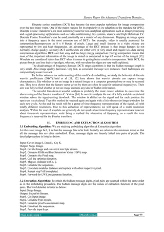 Survey Paper On Advanced Transform Domain…
||Issn 2250-3005 || ||March||2014|| Page 99
Discrete cosine transform (DCT) has become the most popular technique for image compression
over the past many years. One of the major reasons for its popularity is its selection as the standard for JPEG.
Discrete Cosine Transform’s are most commonly used for non-analytical applications such as image processing
and. signal-processing, applications such as video conferencing, fax systems, video’s, and High Definition TV.
Discrete Cosine Transform’s can be used practically on a matrix of any dimension. Mapping an image space
into a frequency space is the most common use of DCTs. For example, video is usually processed for
compression/decompression as 8 x 8 blocks of pixels. Large and small features in a video picture are
represented by low and high frequencies. An advantage of the DCT process is that image features do not
normally change quickly, so many DCT coefficients are either zero or very small and require less data during
compression algorithms. DCTs are fast, easy and has large energy compaction (Energy compaction means that
most of the important information of the image is stored or compacted in top left corner of the image) [15].
Wavelets are considered better than DCT when it comes to getting better results in compression. With DCT, the
picture blocks can lose their crisp edges, whereas, with wavelets the edges are very well explained.
The disadvantage of frequency domain (DCT) stego algorithms is that the hidden message length is
very small. Also image quality decreases very fast, as concealed message size increases. Such techniques are
comparatively easier to crack.
To further enhance our understanding of the result’s of embedding, we study the behavior of discrete
wavelet coefficients (DWT).Farid et al [11, 12] have shown that wavelet domain can capture image
characteristics, like whether or not an image is a natural image or a computer generated one or may be scanned
one. They have shown that the feature vector given by them are often be used for universal steganalysis. Their
aim was fully to find whether or not an image contains any kind of hidden information.
The wavelet transform or wavelet analysis is probably the most recent solution to overcome the
shortcomings of the Fourier transform C. Valens [14]. In wavelet analysis the use of a fully scalable modulated
window solves the signal-cutting drawback. The window is shifted on the signal and for each position the
spectrum is calculated. Then this method is repeated again and again with a little shorter (or longer) window for
each new cycle. At the end the result will be a group of time-frequency representations of the signal, all with
totally different resolutions. Due to this collection of representations we will speak of a multi resolution
analysis. Within the case of wavelets we generally do not speak about time-frequency representations however
about time-scale representations, scale being a method the alternative of frequency, as a result the term
frequency is reserved for the Fourier transform.
III. EMBEDDING AND EXTRACTION ALGORITHM
3.1 Embedding Algorithm: We are studying embedding algorithm & Extraction algorithm
Let the cover image be I, S is that the message bits to be hide. Initially we calculate the minimum value so that
all the message bits are often embedded. Then, message digits are linearly hided into pairs of pixels. The
detailed procedure is listed as below.
Input: Cover Image I, Data D, Key K.
Output: Stego Image.
Step1. Get the Image and convert it into byte stream.
Step2. Generate RGB and Hue Saturation Value (HSV) map.
Step3. Generate the Pixel map.
Step4. Call the optimize function.
Step5. Map co-ordinate with x, y.
Step6. Generate the sequences.
Step7. Calculate modulus distance and replace with other respective pixel.
Step8. Repeat step7 till completed.
Step9. Forward for LWZ out generate function.
3.2 Extraction Algorithm: To obtain the hidden message digits, pixel pairs are scanned within the same order
as in the embedding procedure. The hidden message digits are the values of extraction function of the pixel
pairs. The brief detailed is listed as below:
Input: Stego Image.
Output: Secret bit Stream.
Step1. Get input Image.
Step2. Generate byte stream.
Step3. Generate pixel to coordinate map.
Step4. Construct the sequences.
Step5. Provide input keys.
 