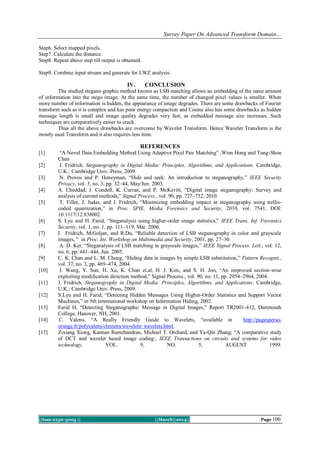 Survey Paper On Advanced Transform Domain…
||Issn 2250-3005 || ||March||2014|| Page 100
Step6. Select mapped pixels.
Step7. Calculate the distance.
Step8. Repeat above step till output is obtained.
Step9. Combine input stream and generate for LWZ analysis.
IV. CONCLUSION
The studied stegano graphic method known as LSB matching allows an embedding of the same amount
of information into the stego image. At the same time, the number of changed pixel values is smaller. When
more number of information is hidden, the appearance of image degrades. There are some drawbacks of Fourier
transform such as it is complex and has poor energy compaction and Cosine also has some drawbacks as hidden
message length is small and image quality degrades very fast, as embedded message size increases. Such
techniques are comparatively easier to crack.
Thus all the above drawbacks are overcome by Wavelet Transform. Hence Wavelet Transform is the
mostly used Transform and it also requires less time.
REFERENCES
[1] “A Novel Data Embedding Method Using Adaptive Pixel Pair Matching” ,Wien Hong and Tung-Shou
Chen
[2] J. Fridrich, Steganography in Digital Media: Principles, Algorithms, and Applications. Cambridge,
U.K.: Cambridge Univ. Press, 2009.
[3] N. Provos and P. Honeyman, “Hide and seek: An introduction to steganography,” IEEE Security
Privacy, vol. 3, no. 3, pp. 32–44, May/Jun. 2003.
[4] A. Cheddad, J. Condell, K. Curran, and P. McKevitt, “Digital image steganography: Survey and
analysis of current methods,” Signal Process., vol. 90, pp. 727–752, 2010.
[5] T. Filler, J. Judas, and J. Fridrich, “Minimizing embedding impact in steganography using trellis-
coded quantization,” in Proc. SPIE, Media Forensics and Security, 2010, vol. 7541, DOI:
10.1117/12.838002.
[6] S. Lyu and H. Farid, “Steganalysis using higher-order image statistics,” IEEE Trans. Inf. Forensics
Security, vol. 1, no. 1, pp. 111–119, Mar. 2006.
[7] J. Fridrich, M.Goljan, and R.Du, “Reliable detection of LSB steganography in color and grayscale
images, ” in Proc. Int. Workshop on Multimedia and Security, 2001, pp. 27–30.
[8] A. D. Ker, “Steganalysis of LSB matching in grayscale images,” IEEE Signal Process. Lett., vol. 12,
no. 6, pp. 441–444, Jun. 2005.
[9] C. K. Chan and L. M. Cheng, “Hiding data in images by simple LSB substitution,” Pattern Recognit.,
vol. 37, no. 3, pp. 469–474, 2004.
[10] J. Wang, Y. Sun, H. Xu, K. Chan et.al, H. J. Kim, and S. H. Joo, “An improved section-wise
exploiting modification direction method,” Signal Process., vol. 90, no. 11, pp. 2954–2964, 2004.
[11] J. Fridrich, Steganography in Digital Media: Principles, Algorithms, and Applications. Cambridge,
U.K.: Cambridge Univ. Press, 2009.
[12] S.Lyu and H. Farid, “Detecting Hidden Messages Using Higher-Order Statistics and Support Vector
Machines,” in 5th international workshop on Information Hiding, 2002.
[13] Farid H, “Detecting Steganographic Message in Digital Images,” Report TR2001-412, Dartmouth
College, Hanover, NH, 2001.
[14] C. Valens, “A Really Friendly Guide to Wavelets, “available in http://pagesperso-
orange.fr/polyvalens/clemens/wavelets/ wavelets.html.
[15] Zixiang Xiong, Kannan Ramchandran, Michael T. Orchard, and Ya-Qin Zhang; “A comparative study
of DCT and wavelet based image coding:, IEEE Transactions on circuits and systems for video
technology, VOL. 9, NO. 5, AUGUST 1999.
 