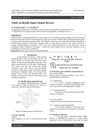 S. Saradha et al Int. Journal of Engineering Research and Applications www.ijera.com
ISSN : 2248-9622, Vol. 4, Issue 4( Version 4), April 2014, pp.88-93
www.ijera.com 88 | P a g e
Study on Braille Input Output Devices
S. Padmavathi*, S. Saradha**
*(Department of Information Technology, Amrita Vishwa Vidyapeetham, Coimbatore-641112)
** (Department of Computer Science, Amrita Vishwa Vidyapeetham, Coimbatore- 641112)
ABSTRACT
This document is about the Braille devices .there nearly 45 to 50 million are many people in the world who are
blind and more than 269 who visually impaired. before the inversion of Braille device blind people cannot able
to read or gain knowledge through reading Louis Braille is the person who invented the device called Braille
which became popular by the usage ,nowadays there are many devices arrived in this world to solve the
visually impaired peoples problem not only we can use such devices but also we can reduce the cost by
combining various techniques. This paper is about the various Braille devices and their methods or their
combination to make them cost effective.
Keywords–Braille,copier,embrossor,Tactile,SPARSHA. ,
I. Introduction
Lousis Braille was born on 1809 invented
the Braille device when he was fifteen year old . the
device Braille was named after his name Louis
Braille . he lost his sight completely at the age of five
and invented this device for the sake of blind people
.This device has the dots raised and lowered
according to the word and text with this Braille
devices as based many people developed advance
techniques or modified to make it ease of use for the
people. Some of them are discussed below. The
purpose is to make a cost effective and efficient using
available technologies.
II. Braille input output devices:
The headings and Representation of Braille
cell is shown in figure .It Consists of 6 dots of 3
rows and 2 columns as shown in the Fig1[1].
Figure 1[1]-Representation of Braille cell
2.1 Types of Braille
Grade 1
Usual alphabets are used to represented this type
Fig2.
Eg.
Figure 2[1] -The word "Braille" in Grade1
Braille
Grade 2
words in contracted form are used hear[1] Fig3
Figure 3[1]-“brl" in Braille.
2.2 Some other types of Braille representation [2]
2.2.1 Literary Braille
Mostly used for ordinary documents it has text of
standard Braille representation.
2.2.2 Math Braille
It is used to represent mathematical and
scientific notations it contains Nemeth Braille which
is one code used to write mathematics in Braille.
2.2.3 Chemistry Braille
It consists of various chemical notations like
notations, formulas etc.
2.2.4 Music Braille
Contains musical notations attached to each keys.
2.2.5 Computer programming Braille
It has 8 dots instead of 6 dots hence 256
characters are assigned to 256 characters of computer
coding.
2.3 Sparsha Architecture
A low cost tactile refreshable Braille display
(named as SPARSHA)It consists of 6 pins which
represents 6 dots in Braille device Fig4.when the signal
RESEARCH ARTICLE OPEN ACCESS
 