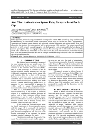 Jaydeep Shamdasani et al Int. Journal of Engineering Research and Applications www.ijera.com
ISSN : 2248-9622, Vol. 4, Issue 4( Version 5), April 2014, pp.74-78
www.ijera.com 74 | P a g e
Atm Client Authentication System Using Biometric Identifier &
Otp
Jaydeep Shamdasani*1
, Prof .P.N.Matte*2
,
*1(E &TC department, GHRCEM Pune, India.)
*2(Head of E&TC Department, GHRCEM Pune, India)
ABSTRACT
In this paper we propose a design, to add more security to the current ATM systems by using biometric and
GSM technology. In conventional method identification is done based on ID cards and static 4 digit password.
Whereas in our purposed system, Bankers will collect the customer fingerprints and mobile number at the time
of opening the accounts then only customer will be able to access ATM machine. The primary step of this
project is to verify currently scanned fingerprint with the fingerprint which is registered in the bank during the
account opening time. If the two fingerprints get matched, then a message will be delivered to the user’s mobile
which is the random 4 digit pin number to access the account. For every transaction new pin numbers will be
send to the user’s mobile thus there will not be fixed pin number for every transaction. Thus, Pin number will
vary during each transaction .
Keywords ATM Terminal, Fingerprint Recognition, GSM Module, LINUX.
I. I.INTRODUCTION
The Modern banking technology has altered
the way banking activities are usually done. One
banking technology that has impacted to banking
activities is the automated teller machine (ATM).
Due to ATM technology, a customer is able to
perform different banking activities such as cash
withdrawal, transferring money, paying phone bills
and electricity bills. In a short, ATM provides
facilities to customers such as quick, easy and
convenient way to access their bank accounts and to
conduct financial transactions. Talking about ATM
security, Personal identification number (PIN) or
password is very important.PIN or password is
widely used to secure financial/confidential
information of customers from unauthorized access.
An ATM is a IT enabled Electro-mechanical system
that has connectivity to the accounts of a banking
system. It is computerized machine developed to
deliver cash to bank customers without human
intervention; it can be used to transfer money
between different bank accounts and provide basic
financial facilities such as balance enquiry, mini-
statement, cash withdrawal, fast cash ,etc.
In this project the fingerprint sensor sense
the thumb impression of the corresponding person
and that image will be compared with registered
image, if the both images are unique, then the finger
print device activates particular task like access to the
system, identification of the customer. The project
operation contains 2 modes, the first one is
Administration mode and the second is User
mode. The Administration mode is used to register
the new user and gives the mode of authorization.
The Administration mode has the ability to create and
delete the users. The user mode is mode used for the
authentication of the bank customer. In user mode of
authorization, creation and deletion of a user cannot
be performed.
The paper is arranged as follows. Section II
deals with Research background. Section III provides
the key components of Proposed ATM system.
Section IV deals with Hardware Architecture. Section
V described Software design. Section VI is dedicated
for Fingerprint Recognition process. Section VII
elaborate about GSM technology used. Section VIII
presented the results and the discussions on the
results and conclusion.
II. RESEARCH BACKGROUND
Crime at ATMs has become a nationwide
issue that faces not only customers, but also bank
operators and this financial crime case rises
repeatedly in recent years. A lot of criminals tamper
with the ATM terminal and steal customers’ card
details by illegal means. Once users’ bank card is lost
and the password is stolen, the users’ account is
vulnerable to attack. Traditional ATM systems
authenticate generally by using a card (credit, debit,
or smart) and a password or PIN which no doubt has
some defects. The prevailing techniques of user
authentication, which involves the use of either
passwords and user IDs (identifiers), or identification
cards and PINs (personal identification numbers),
suffer from several limitations. Passwords and PINs
can be illicitly acquired by direct covert observation.
RESEARCH ARTICLE OPEN ACCESS
 