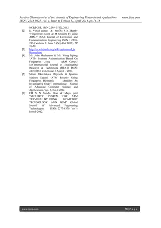 Jaydeep Shamdasani et al Int. Journal of Engineering Research and Applications www.ijera.com
ISSN : 2248-9622, Vol. 4, Issue 4( Version 5), April 2014, pp.74-78
www.ijera.com 78 | P a g e
NCRTCST, ISSN 2249–071X, 2012.
[2] D. Vinod kumar, & Prof.M R K Murthy
“Fingerprint Based ATM Security by using
ARM7” IOSR Journal of Electronics and
Communication Engineering ISSN : 2278-
2834 Volume 2, Issue 5 (Sep-Oct 2012), PP
26-28.
[3] http://en.wikipedia.org/wiki/Automated_te
llermachine
[4] Mr. John Mashurano & Mr. Wang liqiang
“ATM Systems Authentication Based On
Fingerprint Using ARM Cortex-
M3”International Journal of Engineering
Research & Technology (IJERT) ISSN:
2278-0181 Vol.2 Issue 3, March – 2013.
[5] Moses Okechukwu Onyesolu & Ignatius
Majesty Ezeani “ATM Security Using
Fingerprint Biometric Identifer: An
Investigative Study” International Journal
of Advanced Computer Science and
Applications, Vol. 3, No.4, 2012.
[6] CH S N Sirisha Devi & Maya patil
“SECURITY SYSTEM FOR ATM
TERMINAL BY USING BIOMETRIC
TECHNOLOGY AND GSM” Global
Journal of Advanced Engineering
Technologies, ISSN: 2277-6370 Vol1-
Issue3-2012.
 