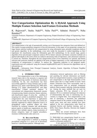 Neha Patil et al Int. Journal of Engineering Research and Applications www.ijera.com
ISSN : 2248-9622, Vol. 4, Issue 5( Version 3), May 2014, pp.86-90
www.ijera.com 86 | P a g e
Text Categorization Optimization By A Hybrid Approach Using
Multiple Feature Selection And Feature Extraction Methods
K. Rajeswari*, Sneha Nakil**, Neha Patil**, Sebatini Pereira**, Neha
Ramdasi**
*Assistant Professor, Department of Computer Engineering, Pimpri-Chinchwad College of Engineering, Pune-
411044
**Student-BE, Department of Computer Engineering, Pimpri-Chinchwad College of Engineering, Pune-411044
ABSTRACT
Text categorization is the task of automatically sorting a set of documents into categories from a pre-deﬁned set.
This means it assigns predefines categories to free-text documents. In this paper we are proposing a unique two
stage feature selection method for text categorization by using information gain, principle component analysis
and genetic algorithm. In the methodology, every term inside the document is ranked depending on their
importance for classification using the information gain (IG) methodology. In the second stage, genetic
algorithm (GA) and principal component analysis (PCA) feature selection and feature extraction methods are
applied individually to the terms which are ranked in decreasing order of importance, and a dimension reduction
is carried out. Therefore, throughout the text categorization terms of less importance are ignored, and feature
selection and extraction methods are applied to the terms of highest importance; so the computational time and
complexity of categorization is reduced. To analyze the dimension reduction in our proposed model,
experiments area unit conducted using the k-nearest neighbor(KNN) and C4.5 decision tree algorithmic rule on
selected data set.
Keywords - Information Gain, Principal Component Analysis, Genetic Algorithm, K-Nearest Neighbor
classifier, C4.5 tree classifier.
I. INTRODUCTION
Text categorization is one of the challenging
research topics due to the necessity to organize and
categorize growing number of electronic documents
worldwide. So far, text classification has been
successfully applied to various domains such as topic
detection [15], spam e-mail filtering [16], SMS spam
filtering [17], author identification[18], web page
classification [19]and sentiment analysis. A
conventional text categorization framework consists
of preprocessing, feature extraction, feature selection,
and classification stages. It solves the problem of
assigning text content to predefined categories. Text
categorization has vital importance in applications
used in the real world. For example, news stories are
typically organized by subject categories (topics) or
geographical codes; academic papers are often
classified by technical domains and sub-domains;
patient reports in health-care organizations are often
indexed from multiple aspects, using taxonomies of
disease categories, types of surgical procedures,
insurance reimbursement codes and so on.
II. RELATED WORK
Text categorization is defined as assigning
pre-defined categories to a given set of documents
based on v classification patterns. Although many
information retrieval applications such as filtering
and searching for relevant information can benefit
from text categorization research, a major problem of
text categorization is the high dimensionality of the
feature space due to a large number of terms. Some
feature extractions have been successfully used in
text categorization such as principal component
analysis, latent semantic indexing, clustering methods
etc. Among the many methods that are used for
feature extraction, PCA has attracted a lot of
attention. PCA is a statistical technique for reduction
of dimensionality that aims at minimizing loss in
variance in original data. Text categorization is the
task of classifying a document into predefined
categories based on the contents of the document. In
recent years, more and more methods have been
applied to the text categorization tasks based on
statistical theories and machine learning, such as
KNN, Naive bayes, Rocchio, Decision tree Support
vector machine.
There are several techniques have been
proposed for the text categorization such as:
2.1 Multi-label text categorization based on a new
linear classifier learning method and a category-
sensitive refinement method [2].
A new approach for dealing with multi-label
text categorization based on a new linear classifier
RESEARCH ARTICLE OPEN ACCESS
 