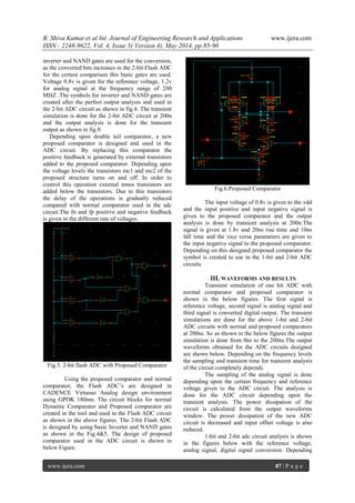 B. Shiva Kumar et al Int. Journal of Engineering Research and Applications www.ijera.com
ISSN : 2248-9622, Vol. 4, Issue 5( Version 4), May 2014, pp.85-90
www.ijera.com 87 | P a g e
inverter and NAND gates are used for the conversion,
as the converted bits increases in the 2-bit Flash ADC
for the certain comparison this basic gates are used.
Voltage 0.8v is given for the reference voltage, 1.2v
for analog signal at the frequency range of 200
MHZ .The symbols for inverter and NAND gates are
created after the perfect output analysis and used in
the 2-bit ADC circuit as shown in fig.4. The transient
simulation is done for the 2-bit ADC circuit at 200n
and the output analysis is done for the transient
output as shown in fig.9.
Depending upon double tail comparator, a new
proposed comparator is designed and used in the
ADC circuit. By replacing this comparator the
positive feedback is generated by external transistors
added to the proposed comparator. Depending upon
the voltage levels the transistors mc1 and mc2 of the
proposed structure turns on and off. In order to
control this operation external nmos transistors are
added below the transistors. Due to this transistors
the delay of the operations is gradually reduced
compared with normal comparator used in the adc
circuit.The fn and fp positive and negative feedback
is given in the different rate of voltages.
Fig.5. 2-bit flash ADC with Proposed Comparator
Using the proposed comparator and normal
comparator, the Flash ADC’s are designed in
CADENCE Virtuoso Analog design environment
using GPDK 180nm. The circuit blocks for normal
Dynamic Comparator and Proposed comparator are
created in the tool and used in the Flash ADC circuit
as shown in the above figures. The 2-bit Flash ADC
is designed by using basic Inverter and NAND gates
as shown in the Fig.4&5. The design of proposed
comparator used in the ADC circuit is shown in
below Figure.
Fig.6.Proposed Comparator
The input voltage of 0.8v is given to the vdd
and the input positive and input negative signal is
given to the proposed comparator and the output
analysis is done by transient analysis at 200n.The
signal is given at 1.8v and 20ns rise time and 10ns
fall time and the vice versa parameters are given to
the input negative signal to the proposed comparator.
Depending on this designed proposed comparator the
symbol is created to use in the 1-bit and 2-bit ADC
circuits.
III. WAVEFORMS AND RESULTS
Transient simulation of one bit ADC with
normal comparator and proposed comparator is
shown in the below figures. The first signal is
reference voltage, second signal is analog signal and
third signal is converted digital output. The transient
simulations are done for the above 1-bit and 2-bit
ADC circuits with normal and proposed comparators
at 200ns. So as shown in the below figures the output
simulation is done from 0ns to the 200ns.The output
waveforms obtained for the ADC circuits designed
are shown below. Depending on the frequency levels
the sampling and transient time for transient analysis
of the circuit completely depends.
The sampling of the analog signal is done
depending upon the certain frequency and reference
voltage given to the ADC circuit. The analysis is
done for the ADC circuit depending upon the
transient analysis. The power dissipation of the
circuit is calculated from the output waveforms
window. The power dissipation of the new ADC
circuit is decreased and input offset voltage is also
reduced.
1-bit and 2-bit adc circuit analysis is shown
in the figures below with the reference voltage,
analog signal, digital signal conversion. Depending
 