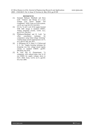 B. Shiva Kumar et al Int. Journal of Engineering Research and Applications www.ijera.com
ISSN : 2248-9622, Vol. 4, Issue 5( Version 4), May 2014, pp.85-90
www.ijera.com 90 | P a g e
REFERENCES
[1]. Samaneh Babayan Mashhadi and Reza
Lotfi ”Analysis and Design of a Low
Voltage Low Power Double Tail
Comparator”, IEEE Trans on VLSI systems,
vol.22, no.2, pp.343-352, Feb 2014.
[2]. S.U.Ay.”A sub 1-volt 10 bit supply boosted
SAR ADC design in standard CMOS”,
Analog integrated circuits, vol.66, no.2,
pp.213-221, Feb 2011.
[3]. S.Babayan-Mashhadi and R. Lotfi, ”an
offset cancellation technique for
comparators using body-voltage trimming”
J.analog integr circuits signal process vol.73,
no.3, pp.673- 682, dec 2012
[4] A. Mesgarani, M. N. Alam, F. Z. Nelson and
S. U. Ay,” Supply boosting technique for
designing very low voltage mixed signals
circuits in standard CMOS”, pp.893-
896,IEEE,Aug 2010.
[5]. B. Goll and H. Zimmermann, ”A
comparator with reduced delay time in 65
nm CMOS for supply voltages down to
0.65”, IEEE Trans, vol.56, no.11, pp.810-
814, Nov 2009.
 