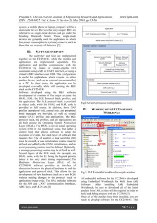 Prajakta S. Chavan et al Int. Journal of Engineering Research and Applications www.ijera.com
ISSN : 2248-9622, Vol. 4, Issue 5( Version 5), May 2014, pp.73-76
www.ijera.com 74 | P a g e
system, a mobile phone or laptop computer will be a
dual-mode device. Devices that only support BLE are
referred to as single-mode devices and go under the
branding Bluetooth Smart. These single-mode
devices are generally used for application in which
low power consumption is a primary concern, such as
those that run on coin cell batteries. [3]
III. SOFTWARE OVERVIEW
The controller and host are implemented
together on the CC2540/41, while the profiles and
application are implemented separately. The
application and profiles communicate with the
CC2540/41 by means of vendor-specific HCI
commands using a SPI or UART interface, or using a
virtual UART interface over USB. This configuration
is useful for applications which execute on either
another device (such as an external microcontroller)
or a PC. In these cases, the application can be
developed externally while still running the BLE
stack on the CC2540/41.
Software developed using the BLE software
development kit consists of five major sections: the
OSAL, HAL, the BLE Protocol Stack, profiles, and
the application. The BLE protocol stack is provided
as object code, while the OSAL and HAL code is
provided as full source. In addition, three GAP
profiles (peripheral role, central role, and peripheral
bond manager) are provided, as well as several
sample GATT profiles and applications. The BLE
protocol stack, the profiles, and all applications are
all built around the Operating System Abstraction
Layer (OSAL). The OSAL is not an actual operating
system (OS) in the traditional sense, but rather a
control loop that allows software to setup the
execution of events. For each layer of software that
requires this type of control, a task identifier (ID)
must be created, a task initialization routine must be
defined and added to the OSAL initialization, and an
event processing routine must be defined. Optionally,
a message processing routine may be defined as well.
Several layers of the BLE stack, for example, are
OSAL tasks, with the LL being the highest priority
(since it has very strict timing requirements).The
Hardware Abstraction Layer (HAL) of the
CC2540/41 software provides an interface of
abstraction between the physical hardware to and the
application and protocol stack. This allows for the
development of new hardware (such as a new PCB)
without making changes to the protocol stack or
application source code. The HAL includes software
for the SPI and UART communication interfaces,
ADC, keys, and LED’s etc.[4]
Fig2.Network processor configuration
IV. WORKING WITH IAR EMBEDDED
WORKBENCH
Fig.3. IAR Embedded workbench compile window
All embedded software for the CC2540 is developed
using Embedded Workbench for 8051 from IAR
Software. After installing IAR Embedded
Workbench, be sure to download all of the latest
patches from IAR, as they will be required in order to
build and debug projects with the CC2540.[5]
Once all of the patches have been installed, you are
ready to develop software for the CC2540/41. This
 