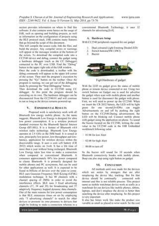 Prajakta S. Chavan et al Int. Journal of Engineering Research and Applications www.ijera.com
ISSN : 2248-9622, Vol. 4, Issue 5( Version 5), May 2014, pp.73-76
www.ijera.com 75 | P a g e
section provides information on where to find this
software. It also contains some basics on the usage of
IAR, such as opening and building projects, as well
as information on the configuration of projects using
the BLE protocol stack. IAR contains many features
that go beyond the scope of this document.
This will compile the source code, link the files, and
build the project. Any compiler errors or warnings
will appear in the messages window at the bottom of
the screen. To download the compiled code into a
CC2540 device and debug, connect the gadget using
a hardware debugger (such as the CC Debugger)
connected to the PC over USB. Find the “Debug”
button in the upper right side of the IAR window.
Once the code is downloaded, a toolbar with the
debug commands will appear in the upper left corner
of the screen. Then start the program’s execution by
pressing the “Go” button on the toolbar. Once the
program is running, we can get out of the debugging
mode by pressing the “Stop Debugging” button.
Then download the code in CC2540 using CC
debugger. At this point the program should be
executing on its own. The hardware debugger can be
disconnected from the CC2540/41 and will continue
to run as long as the device remains powered-up.
V. EXPERIMENTAL RESULTS
Proposed work is satisfactory work with all
Bluetooth low energy mobile phone. As the name
suggests, Bluetooth Low Energy is designed for ultra
low power consumption. It is a wireless protocol
standard overseen by the Bluetooth Special Interest
Group (BT-SIG). It is a feature of Bluetooth v4.0
wireless radio technology. Bluetooth Low Energy
operates at 2.4 GHz in the ISM band. It is aimed at
new, principally low-power, low-throughput and low-
latency, application for wireless devices within the
discoverable range. It uses a coin cell battery (CR
2032) which works on 3volt. It has a life time of
more than a year without being recharged. Bluetooth
Low Energy takes less time to make a connection
when compared to conventional Bluetooth. It
consumes approximately 98% less power compared
to classic Bluetooth. It is primarily designed for
mobile phones and PC ecosystems, but can be used
for other applications as well. It is expected to be
found in billions of devices over the years to come.
BLE uses Gaussian Frequency Shift Keying (GFSK)
modulation technique. It has 40 channels with a
channel spacing of 2MHz in order to avoid the
interference effects. BLE uses 3 fixed advertising
channels (37, 38 and 39) for broadcasting and 37
adaptively frequency hopped dynamic data channels.
One of the main reasons for low power consumption
is that BLE minimizes times on air by employing
only “3 advertising channels” to search for other
devices or promote its own presence to devices that
might be looking to make a connection whereas in a
conventional Bluetooth Technology, it uses 32
channels for advertising.[6-8]
A. Hardware Setup
With CC2540 peripherals required for our gadget
1. Dual coloured Light Emitting Diode(LED)
2. Switch buttons(SW1,SW2)
3. Buzzer
Fig4.Hardware of gadget
With the LED on gadget gives the status of mobile
phone or remote device connected or not. Using two
switch buttons on Gadget one is used for advertise
the gadget when scan with mobile phone and another
button is used for disconnect the gadget with phone.
First, we will need to power up the CC2540. When
we insert the CR 2032 battery, the LED will be light
green for one second.[6-8]We can toggle
Advertisements on and off by pushing the right
button on the CC2540.During advertisement, the
LED will be blinking red. Connect mobile phone
with gadget using the application on phone. To sound
the buzzer located on the CC2540, writing the code
value in the CC2540 code in the IAR Embedded
workbench following value
 01:00 for low Alert
 02:00 for high Alert
 00:00 to turn off
So the buzzer will sound for 10 seconds when
Bluetooth connectivity breaks with mobile phone.
Beep can also stop using right button on gadget.
VI. CONCLUSION
All methods until now made for the devices
which are stolen by strangers that are after
misplacing the device like, tracking. But for that
device should be continually connected with
internet and this is not reliable process. This project
name as mobile watchman device work as really as a
watchman for our devices like mobile phones, tablets,
laptops, and don’t misplace the device is better than
searching the device after misplacing. So this project
is very important.
It also has future work like make the product size
variable as small as placed in wrist watch. So the cost
 