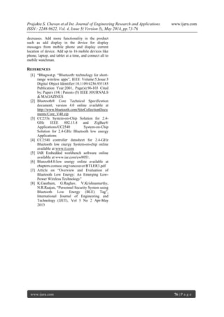 Prajakta S. Chavan et al Int. Journal of Engineering Research and Applications www.ijera.com
ISSN : 2248-9622, Vol. 4, Issue 5( Version 5), May 2014, pp.73-76
www.ijera.com 76 | P a g e
decreases. Add more functionality in the product
such as add display in the device for display
messages from mobile phone and display current
location of device. Add up to 16 mobile devices like
phone, laptop, and tablet at a time, and connect all to
mobile watchman.
REFERENCES
[1] “Bhagwat,p. “Bluetooth: technology for short-
range wireless apps”, IEEE Volume:5,Issue:3
Digital Object Identifier:10.1109/4236.935183
Publication Year:2001, Page(s):96-103 Cited
by: Papers (14) | Patents (5) IEEE JOURNALS
& MAGAZINES
[2] Bluetooth® Core Technical Specification
document, version 4.0 online available at
http://www.bluetooth.com/SiteCollectionDocu
ments/Core_V40.zip
[3] CC253x System-on-Chip Solution for 2.4-
GHz IEEE 802.15.4 and ZigBee®
Applications/CC2540 System-on-Chip
Solution for 2.4-GHz Bluetooth low energy
Applications
[4] CC2540 controller datasheet for 2.4-GHz
Bluetooth low energy System-on-chip online
available at www.ti.com
[5] IAR Embedded workbench software online
available at www.iar.com/ew8051.
[6] Blutooth4.0:low energy online available at
chapters.comsoc.org/vancouver/BTLER3.pdf
[7] Article on “Overview and Evaluation of
Bluetooth Low Energy: An Emerging Low-
Power Wireless Technology”
[8] K.Gautham, G.Raghav, V.Krishnamurthy,
N.R.Raajan, “Personnel Security System using
Bluetooth Low Energy (BLE) Tag”,
International Journal of Engineering and
Technology (IJET), Vol 5 No 2 Apr-May
2013
 