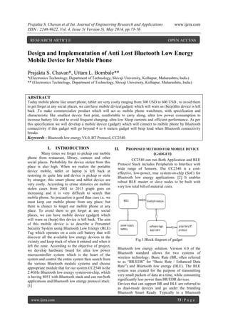 Prajakta S. Chavan et al Int. Journal of Engineering Research and Applications www.ijera.com
ISSN : 2248-9622, Vol. 4, Issue 5( Version 5), May 2014, pp.73-76
www.ijera.com 73 | P a g e
Design and Implementation of Anti Lost Bluetooth Low Energy
Mobile Device for Mobile Phone
Prajakta S. Chavan*, Uttam L. Bombale**
*(Electronics Technology, Department of Technology, Shivaji University, Kolhapur, Maharashtra, India)
** (Electronics Technology, Department of Technology, Shivaji University, Kolhapur, Maharashtra, India)
ABSTRACT
Today mobile phone like smart phone, tablet are very costly ranging from 300 USD to 600 USD , to avoid them
to get forget at any social places, we can have mobile device(gadget) which will warn us (beep)this device is left
back .To make commercialize product which will act as mobile phone watchmen, with specification and
characteristic like smallest device foot print, comfortable to carry along, ultra low power consumption to
increase battery life and to avoid frequent charging, ultra low Sleep currents and efficient performance. As per
this specification we will develop a mobile device (gadget) which will connect to mobile phone by Bluetooth
connectivity if this gadget will go beyond 4 to 6 meters gadget will beep loud when Bluetooth connectivity
breaks.
Keywords - Bluetooth low energy V4.0, BT Protocol, CC2540.
I. INTRODUCTION
Many times we forget to pickup our mobile
phone from restaurant, library, canteen and other
social places. Probability for device stolen from this
place is also high. When we realize the portable
device mobile, tablet or laptop is left back at
restoring its quite late and device is pickup or stole
by stranger, this smart phone and tablet device are
very costly. According to crime statistics on mobile
stolen cases from 2001 to 2013 graph goes on
increasing and it is very difficult to search that
mobile phone. So precaution is good than cure i.e. we
must keep our mobile phone from any place, but
there is chance to forget our mobile phone at any
place. To avoid them to get forget at any social
places, we can have mobile device (gadget) which
will warn us (beep) this device is left back. The aim
of this mobile device is to describe a Personnel
Security System using Bluetooth Low Energy (BLE)
Tag which operates on a coin cell battery that will
discover all the available low energy devices in the
vicinity and keep track of when it entered and when it
left the zone. According to the objective of project,
we develop hardware board for ultra low power
microcontroller system which is the heart of the
system and control the entire system then search from
the various Bluetooth module systems and choose
appropriate module that for our system CC2540 is the
2.4GHz Bluetooth low energy system-on-chip, which
is having 8051 with Bluetooth stack and can run both
applications and Bluetooth low energy protocol stack.
[1]
II. PROPOSED METHOD FOR MOBILE DEVICE
(GADGET)
CC2540 can run Both Application and BLE
Protocol Stack includes Peripherals to Interface with
wide range of Sensors. The CC2540 is a cost-
effective, low-power, true system-on-chip (SoC) for
Bluetooth low energy applications. [2] It enables
robust BLE master or slave nodes to be built with
very low total bill-of-material costs.
Fig.1.Block diagram of gadget
Bluetooth low energy solution. Version 4.0 of the
Bluetooth standard allows for two systems of
wireless technology: Basic Rate (BR; often referred
to as “BR/EDR” for “Basic Rate / Enhanced Data
Rate”) and Bluetooth low energy (BLE). The BLE
system was created for the purpose of transmitting
very small packets of data at a time, while consuming
significantly less power than BR/EDR devices.
Devices that can support BR and BLE are referred to
as dual-mode devices and go under the branding
Bluetooth Smart Ready. Typically in a Bluetooth
RESEARCH ARTICLE OPEN ACCESS
 