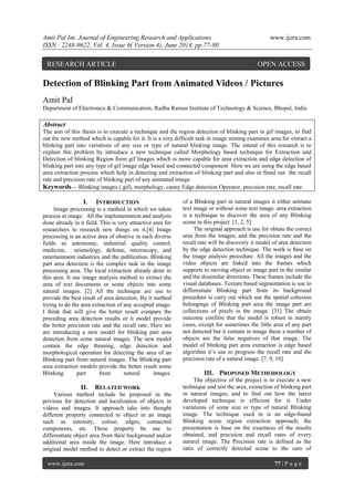 Amit Pal Int. Journal of Engineering Research and Applications www.ijera.com 
ISSN : 2248-9622, Vol. 4, Issue 6( Version 4), June 2014, pp.77-80 
www.ijera.com 77 | P a g e 
Detection of Blinking Part from Animated Videos / Pictures Amit Pal Department of Electronics & Communication, Radha Raman Institute of Technology & Science, Bhopal, India Abstract The aim of this thesis is to execute a technique and the region detection of blinking part in gif images, to find out the new method which is capable for it. It is a very difficult task in image mining examines area for extract a blinking part into variations of any size or type of natural blinking image. The intend of this research is to explain this problem by introduce a new technique called Morphology based technique for Extraction and Detection of blinking Region from gif Images which is more capable for area extraction and edge detection of blinking part into any type of gif image edge based and connected component Here we are using the edge based area extraction process which help in detecting and extraction of blinking part and also in fined out the recall rate and precision rate of blinking part of any animated image. Keywords— Blinking images (.gif), morphology, canny Edge detection Operator, precision rate, recall rate. 
I. INTRODUCTION 
Image processing is a method in which we taken process at image. All the implementation and analysis done already in it field. This is very attractive area for researchers to research new things on it.[4] Image processing is an active area of observe in such diverse fields as astronomy, industrial quality control, medicine, seismology, defense, microscopy, and entertainment industries and the publication. Blinking part area detection is the complex task in the image processing area. The local extraction already done in this area. It use image analysis method to extract the area of text documents or some objects into some natural images. [2] All the technique are use to provide the best result of area detection. By it method trying to do the area extraction of any accepted image. I think that will give the better result compare the preceding area detection results or it model provide the better precision rate and the recall rate. Here we are introducing a new model for blinking part area detection from some natural images. The new model contain the edge thinning, edge detection and morphological operation for detecting the area of an Blinking part from natural images. The Blinking part area extraction models provide the better result some Blinking part from natural images. 
II. RELATED WORK 
Various method include be proposed in the privious for detection and localization of objects in videos and images. It approach take into thought different property connected to object in an image such as intensity, colour, edges, connected components, etc. These property be use to differentiate object area from their background and/or additional area inside the image. Here introduce a original model method to detect or extract the region of a Blinking part in natural images it either animate text image or without some text image. area extraction is a technique to discover the area of any Blinking scene in this project. [1, 2, 5] The original approach is use for obtain the correct area from the images; and the precision rate and the recall rate will be discovery it model of area detection by the edge detection technique. The work is base on the image analysis procedure. All the images and the video objects are linked into the frames which supports to moving object or image part in the similar and the dissimilar directions. These frames include the visual databases. Texture based segmentation is use to differentiate Blinking part from its background procedure is carry out which use the spatial cohesion belongings of Blinking part area the image part are collections of pixels in the image. [31] The obtain outcome confirm that the model is robust in mainly cases, except for sometimes the little area of any part not detected but it contain in image these a number of objects are the false negatives of that image. The model of blinking part area extraction is edge based algorithm it’s use to progress the recall rate and the precision rate of a natural image. [7, 9, 10] 
III. PROPOSED METHODOLOGY 
The objective of the project is to execute a new technique and test the area, extraction of blinking part in natural images, and to find out how the latest developed technique is efficient for it. Under variations of some size or type of natural Blinking image. The technique used in is an edge-based Blinking scene region extraction approach; the presentation is base on the exactness of the results obtained, and precision and recall rates of every natural image. The Precision rate is defined as the ratio of correctly detected scene to the sum of 
RESEARCH ARTICLE OPEN ACCESS  