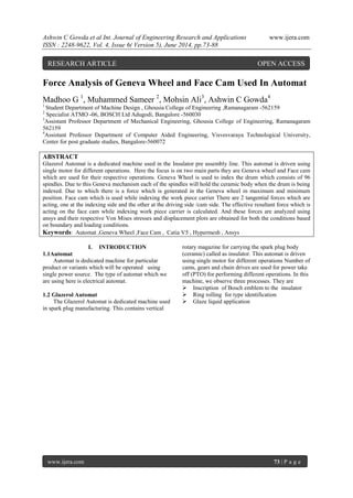 Ashwin C Gowda et al Int. Journal of Engineering Research and Applications www.ijera.com 
ISSN : 2248-9622, Vol. 4, Issue 6( Version 5), June 2014, pp.73-88 
www.ijera.com 73 | P a g e 
Force Analysis of Geneva Wheel and Face Cam Used In Automat Madhoo G 1, Muhammed Sameer 2, Mohsin Ali3, Ashwin C Gowda4 1 Student Department of Machine Design , Ghousia College of Engineering ,Ramanagaram -562159 2 Specialist ATMO -06, BOSCH Ltd Adugodi, Bangalore -560030 3Assistant Professor Department of Mechanical Engineering, Ghousia College of Engineering, Ramanagaram 562159 4Assistant Professor Department of Computer Aided Engineering, Visvesvaraya Technological University, Center for post graduate studies, Bangalore-560072 ABSTRACT Glazerol Automat is a dedicated machine used in the Insulator pre assembly line. This automat is driven using single motor for different operations. Here the focus is on two main parts they are Geneva wheel and Face cam which are used for their respective operations. Geneva Wheel is used to index the drum which consists of 96 spindles. Due to this Geneva mechanism each of the spindles will hold the ceramic body when the drum is being indexed. Due to which there is a force which is generated in the Geneva wheel in maximum and minimum position. Face cam which is used while indexing the work piece carrier There are 2 tangential forces which are acting, one at the indexing side and the other at the driving side /cam side. The effective resultant force which is acting on the face cam while indexing work piece carrier is calculated. And these forces are analyzed using ansys and their respective Von Mises stresses and displacement plots are obtained for both the conditions based on boundary and loading conditions. Keywords: Automat ,Geneva Wheel ,Face Cam , Catia V5 , Hypermesh , Ansys 
I. INTRODUCTION 
1.1Automat Automat is dedicated machine for particular product or variants which will be operated using single power source. The type of automat which we are using here is electrical automat. 1.2 Glazerol Automat 
The Glazerol Automat is dedicated machine used in spark plug manufacturing. This contains vertical rotary magazine for carrying the spark plug body (ceramic) called as insulator. This automat is driven using single motor for different operations Number of cams, gears and chain drives are used for power take off (PTO) for performing different operations. In this machine, we observe three processes. They are 
 Inscription of Bosch emblem to the insulator 
 Ring rolling for type identification 
 Glaze liquid application 
RESEARCH ARTICLE OPEN ACCESS  
