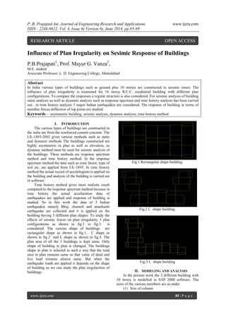 P. B. Prajapati Int. Journal of Engineering Research and Applications www.ijera.com 
ISSN : 2248-9622, Vol. 4, Issue 6( Version 6), June 2014, pp.85-89 
www.ijera.com 85 | P a g e 
Influence of Plan Iregularity on Sesimic Response of Buildings P.B.Prajapati1, Prof. Mayur G. Vanza2, M.E. student Associate Professor, L. D. Engineering College, Ahmedabad Abstract In India various types of buildings such as ground plus 10 stories are constructed in seismic zones. The influence of plan irregularity is examined for 10 storey R.C.C. residential building with different plan configurations. To compare the responses a regular structure is also considered. For seismic analysis of building static analysis as well as dynamic analysis such as response spectrum and time history analysis has been carried out . in time history analysis 3 major Indian earthquakes are considered. The response of building in terms of member forces deflection of top joints are studied 
Keywords— asymmetric building, seismic analysis, dynamic analysis, time history method 
I. INTRODUCTION 
The various types of buildings are constructed in the india are from the reinforced cement concrete. The I.S.-1893-2002 gives various methods such as static and dynamic methods The buildings constructed are highly asymmetric in plan as well as elevation, so dynamic method must be used for seismic analysis of the buildings. These methods are response spectrum method and time history method. In the response spectrum method the data such as zone factor, type of soil etc. are applied from I.S.-1893. In time history method the actual record of accelelogram is applied on the building and analysis of the building is carried out in software. Time history method gives more realistic result compared to the response spectrum method because in time history the actual acceleration data of earthquakes are applied and response of building is studied. So in this work the data of 3 Indian earthquakes namely Bhuj, chamoli and utaarkashi earthquake are collected and it is applied on the building having 3 different plan shapes. To study the effects of seismic forces on plan irregularity 3 plan configurations as shown in fig.1 to fig.3 is considered. The various shape of buildings are rectangular shape as shown in fig.1, C shape as shown in fig.2 and L shape as shown in fig.3. The plan area of all the 3 buildings is kept same. Only shape of building in plan is changed. The buildings shape in plan is selected in such a way that the total area in plan remains same so that value of dead and live load remains almost same. But when the earthquake loads are applied it depends on the shape of building so we can study the plan iregularities of buildings. 
Fig.1 Rectangular shape building. Fig.2 C shape building. Fig.3 L shape building 
II. MODELING AND ANALYSIS 
In the present work the 3 different building with 10 storey is modelled in SAP 2000 software. The sizes of the various members are as under 
(1) Size of column 
RESEARCH ARTICLE OPEN ACCESS  